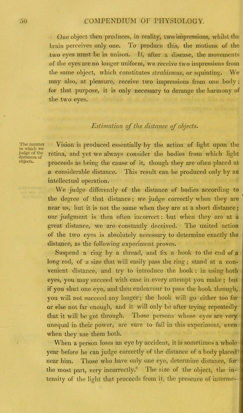 The manner in which we judge of the distances of objects. One object tlien produces, in reality, two impressions, whilst the brain perceives only one. To produce this, the motions of the two eyes must be in unison. If, after a disease, the movements of the eyes are no longer uniform, we receive two impressions from the same object, which constitutes strabismus, or squinting. We may also, at pleasure, receive two impressions from one body; for that purpose, it is only necessary to derange the harmony of the two eyes. Estimation of the distance of objects. Vision is produced essentially by the action of light upon the retina, and yet we always consider the bodies from which light proceeds as being the cause of it, though they are often placed at a considerable distance. This result can be produced only by an intellectual operation. We judge differently of the distance of bodies according to the degree of that distance; we judge correctly when they are near us, but it is not the same when they are at a short distance; our judgment is then often incorrect: but when they are at a great distance, we are constantly deceived. The united action of the two eyes is absolutely necessary to determine exactly the distance, as the following experiment proves. Suspend a ring by a thread, and fix a hook to the end of a long rod, of a size that will easily pass the ring; stand at a con- venient distance, and try to introduce the hook : in using both eyes, you may succeed with ease in every attempt you make ; but if you shut one eye, and then endeavour to pass the hook through, you will not succeed any longer; the hook will go either too far or else not far enough, and it will only be after trying repeatedly that it will be got through. Those persons whose eyes are very unequal in their power, are sure to fail in this experiment, even when they use them both. When a person loses an eye by accident, it is sometimes a whole year before he can judge correctly of the distance of a body placed near him. Those who have only one eye, determine distance, for the most part, very incorrectly.11 The size of the object, the in- tensity of the light that proceeds from it, the presence of interme-