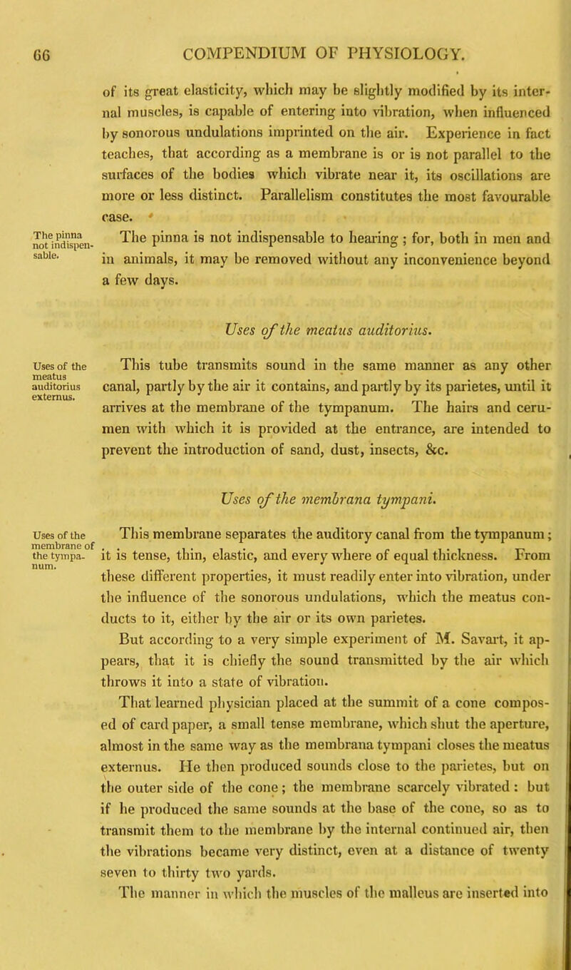 The pinna not indispen- sable. Uses of the meatus auditorius externus. Uses of the membrane of the tympa- num. of its great elasticity, which may be slightly modified by its inter- nal muscles, is capable of entering into vibration, when influenced by sonorous undulations imprinted on the air. Experience in fact teaches, that according as a membrane is or is not parallel to the surfaces of the bodies which vibrate near it, its oscillations are more or less distinct. Parallelism constitutes the most favourable case. * The pinna is not indispensable to hearing ; for, both in men and in animals, it may be removed without any inconvenience beyond a few days. Uses of the meatus auditorius. This tube transmits sound in the same manner as any other canal, partly by the air it contains, and partly by its parietes, until it arrives at the membrane of the tympanum. The hairs and ceru- men with which it is provided at the entrance, are intended to prevent the introduction of sand, dust, insects, &c. Uses of the membrana tympani. This membrane separates the auditory canal from the tympanum; it is tense, thin, elastic, and every where of equal thickness. From these different properties, it must readily enter into vibration, under the influence of the sonorous undulations, which the meatus con- ducts to it, either by the air or its own parietes. But according to a very simple experiment of M. Savart, it ap- pears, that it is chiefly the sound transmitted by the air which throws it into a state of vibration. That learned physician placed at the summit of a cone compos- ed of card paper, a small tense membrane, which shut the aperture, almost in the same way as the membrana tympani closes the meatus externus. lie then produced sounds close to the parietes, but on the outer side of the cone; the membrane scarcely vibrated: but if he produced the same sounds at the base of the cone, so as to transmit them to the membrane by the internal continued air, then the vibrations became very distinct, even at a distance of twenty seven to thirty two yards. The manner in which the muscles of the malleus are inserted into