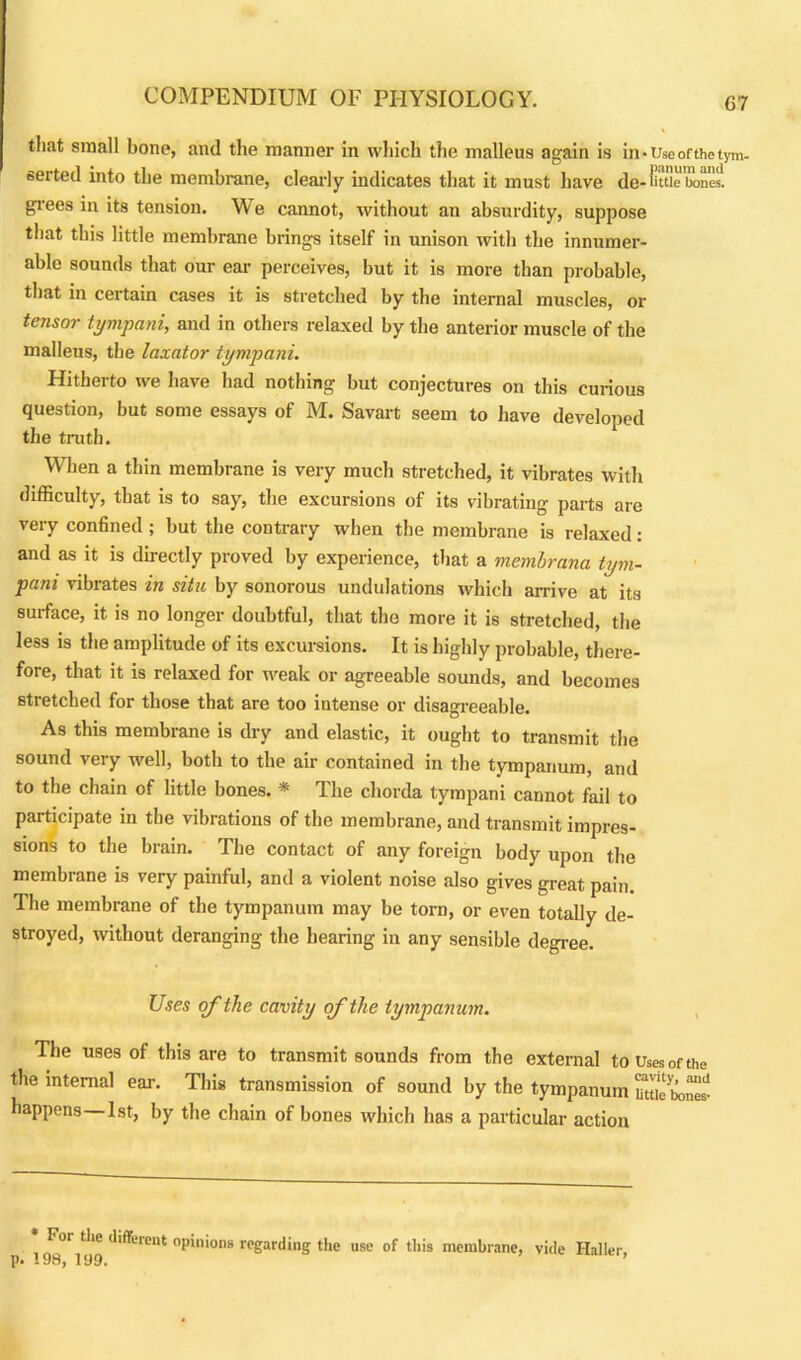 tliat small bone, and the manner in which the malleus again is in -Use of the tym- serted into the membrane, clearly indicates that it must have de - little bones, grees in its tension. \\ e cannot, without an absurdity, suppose that this little membrane brings itself in unison with the innumer- able sounds that, our ear perceives, but it is more than probable, that in certain cases it is stretched by the internal muscles, or tensor tympani, and in others relaxed by the anterior muscle of the malleus, the laxator tympani. Hitherto we have had nothing but conjectures on this curious question, but some essays of M. Savart seem to have developed the truth. When a thin membrane is very much stretched, it vibrates with difficulty, that is to say, the excursions of its vibrating parts are very confined ; but the contrary when the membrane is relaxed: and as it is directly proved by experience, that a memlrana tym- pani vibrates in situ by sonorous undulations which arrive at its surface, it is no longer doubtful, that the more it is stretched, the less is the amplitude of its excursions. It is highly probable, there- fore, that it is relaxed for weak or agreeable sounds, and becomes stretched for those that are too intense or disagreeable. As this membrane is dry and elastic, it ought to transmit the sound very well, both to the air contained in the tympanum, and to the chain of little bones. * The chorda tympani cannot fail to participate in the vibrations of the membrane, and transmit impres- sions to the brain. The contact of any foreign body upon the membrane is very painful, and a violent noise also gives great pain. The membrane of the tympanum may be torn, or even totally de- stroyed, without deranging the hearing in any sensible degree. Uses of the cavity of the tympanum. The uses of this are to transmit sounds from the external to Uses of the the internal ear. This transmission of sound by the tympanum StoSS happens 1st, by the chain of bones which has a particular action * For the different p. 198, 199. opinions regarding the use of this membrane, vide Haller,