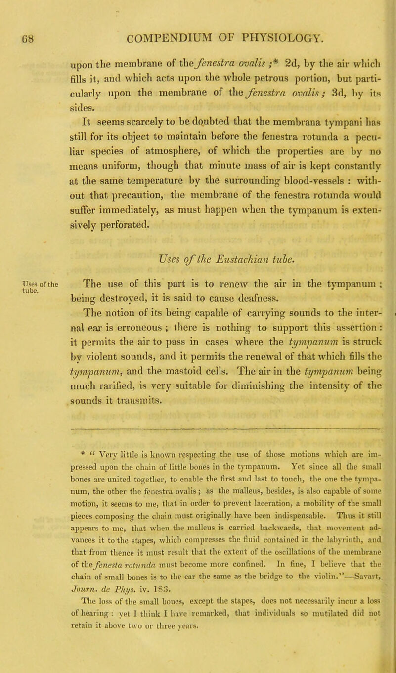 Uses of the tube. upon the membrane of the fenestra ovalis ;* 2d, by the air which fills it, and which acts upon the whole petrous portion, but parti- cularly upon the membrane of the fenestra ovalis; 3d, by its sides. It seems scarcely to be doubted that the membrana tympani has still for its object to maintain before the fenestra rotunda a pecu- liar species of atmosphere, of which the properties are by no means uniform, though that minute mass of air is kept constantly at the same temperature by the surrounding blood-vessels : with- out that precaution, the membrane of the fenestra rotunda would suffer immediately, as must happen when the tympanum is exten- sively perforated. Uses of the Eustachian tube. The use of this part is to renew the air in the tympanum ; being destroyed, it is said to cause deafness. The notion of its being capable of carrying sounds to the inter- nal ear is erroneous ; there is nothing to support this assertion : it permits the air to pass in cases where the tympanum is struck by violent sounds, and it permits the renewal of that which fills the tympanum, and the mastoid cells. The air in the tympanum being much rarified, is very suitable for diminishing the intensity of the sounds it transmits. * “ Very little is known respecting the use of those motions which are im- pressed upon the chain of little bones in the tympanum. Yet since all the small bones are united together, to enable the first and last to touch, the one the tympa- num, the other the fenestra ovalis; as the malleus, besides, is also capable of some motion, it seems to me, that in order to prevent laceration, a mobility of the small pieces composing the chain must originally have been indispensable. Tims it still appears to me, that when the malleus is carried backwards, that movement ad- vances it to the stapes, which compresses the fluid contained in the labyrinth, and that from thence it must result that the extent of the oscillations of the membrane of the finest a rotunda must become more confined. In fine, I believe that the chain of small bones is to the ear the same as the bridge to the violin.”—Savart, Journ. de Pht/s. iv. 183. The loss of the small boues, except the stapes, does not necessarily incur a loss of hearing : yet I think I have remarked, that individuals so mutilated did not retain it above two or three years.