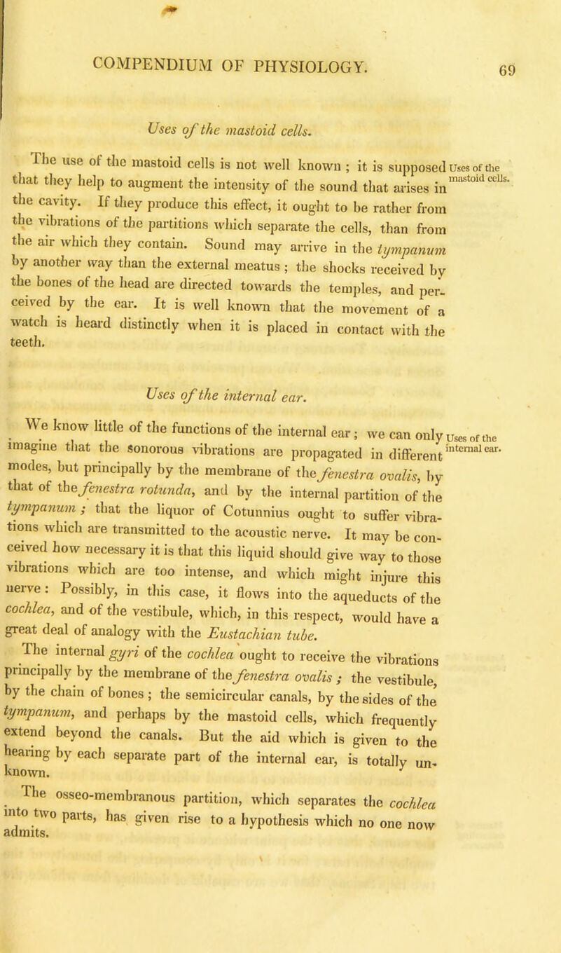 69 Uses of the mastoid cells. I he use ol the mastoid cells is not well known ; it is supposed Uses of the that they help to augment the intensity of the sound that arises inmastoidcclJ the cavity. If they produce this effect, it ought to be rather from the vibrations of the partitions which separate the cells, than from the air which they contain. Sound may arrive in the tympanum by another way than the external meatus ; the shocks received by the bones of the head are directed towards the temples, and per- ceived by the ear. It is well known that the movement of a watch is heard distinctly when it is placed in contact with the teeth. Uses of the internal ear. We know little of the functions of the internal oar; we can only imagine that the sonorous vibrations are propagated in differentinternalear* modes, but principally by the membrane of the fenestra ovalis, by that of the fenestra rotunda, and by the internal partition of the tympanum ; that the liquor of Cotunnius ought to suffer vibra- tions which are transmitted to the acoustic nerve. It may be con- ceived how necessary it is that this liquid should give way to those vibrations which are too intense, and which might injure this nerve: Possibly, in this case, it flows into the aqueducts of the cochlea, and of the vestibule, which, in this respect, would have a great deal of analogy with the Eustachian tube. The internal gyri of the cochlea ought to receive the vibrations principally by the membrane of the fenestra ovalis ; the vestibule, by the chain of bones ; the semicircular canals, by the sides of the* tympanum, and perhaps by the mastoid cells, which frequently extend beyond the canals. But the aid which is given to the hearing by each separate part of the internal ear, is totally un- known. : The osseo-membranous partition, which separates the cochlea into two paits, has given rise to a hypothesis which no one now admits.