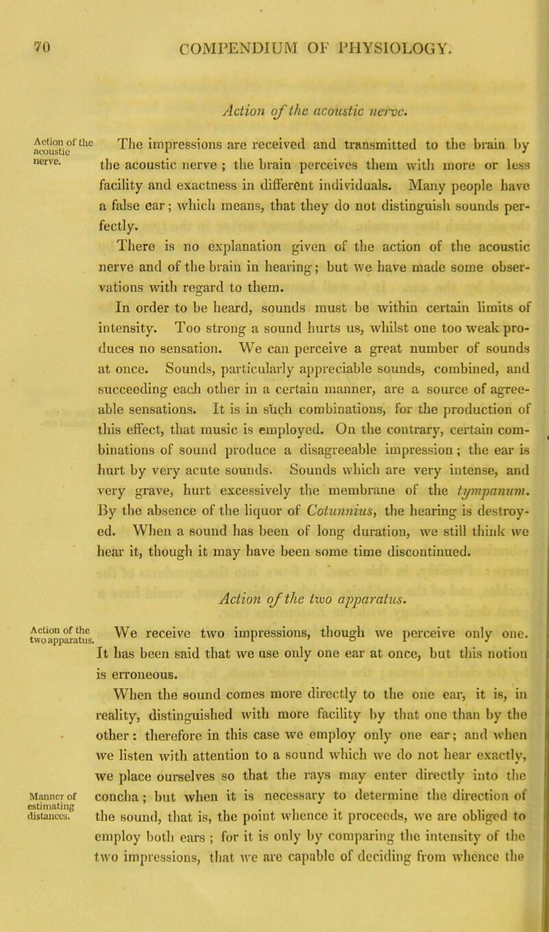Action of the acoustic nerve. acousttth° hnpressions are received and transmitted to the brain by nerre. the acoustic nerve ; the brain perceives them with more or less facility and exactness in different individuals. Many people have a false ear; which means, that they do not distinguish sounds per- fectly. There is no explanation given of the action of the acoustic nerve and of the brain in hearing; but we have made some obser- vations with regard to them. In order to be heard, sounds must be within certain limits of intensity. Too strong a sound hurts us, whilst one too weak pro- duces no sensation. We can perceive a great number of sounds at once. Sounds, particularly appreciable sounds, combined, and succeeding each other in a certain manner, are a source of agree- able sensations. It is in such combinations, for the production of this effect, that music is employed. On the contrary, certain com- binations of sound produce a disagreeable impression; the ear is hurt by very acute sounds. Sounds which are very intense, and very grave, hurt excessively the membrane of the tympanum. By the absence of the liquor of Cotunnius, the hearing is destroy- ed. When a sound has been of long duration, we still think we hear it, though it may have been some time discontinued. Action oj the hvo apparatus. Action of the two apparatus. Manner of estimating distances. We receive two impressions, though we perceive only one. It has been said that we use only one ear at once, but this notion is erroneous. When the sound comes more directly to the one ear, it is, in reality, distinguished with more facility by that one than by the other: therefore in this case we employ only one ear; and when we listen with attention to a sound which we do not hear exactly, we place ourselves so that the rays may enter directly into the concha; but when it is necessary to determine the direction of the sound, that is, the point whence it proceeds, we are obliged to employ both ears ; for it is only by comparing the intensity of the two impressions, that we are capable of deciding from whence the