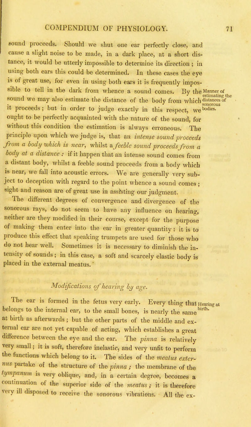 sound proceeds. Should we shut one ear perfectly close, and cause a slight noise to be made, in a dark place, at a short dis- tance, it would be utterly impossible to determine its direction ; in using both ears this could be determined. In these cases the eye is of great use, for even in using both ears it is frequently impos- sible to tell in the dark from whence a sound comes. By the Manner of , , . ' estimating the sound we may also estimate the distance of the body from which distanees of 1 sonorous it proceeds; but in order to judge exactly in this respect, webodies- ought to be perfectly acquainted with the nature of the sound, for without this condition the estimation is always erroneous. The principle upon which we judge is, that an intense sound 'proceeds from a body 'which is near, whilst a feeble sound proceeds from a body at a distance : if it happen that an intense sound comes from a distant body, whilst a feeble sound proceeds from a body which is neai, we fall into acoustic errors. We are generally very sub- ject to deception with regard to the point whence a sound comes ; sight and reason are of great use in assisting our judgment. The different degrees of convergence and divergence of the sonorous rays, do not seem to have any influence on hearing, neither are they modified in their course, except for the purpose of making them enter into the ear in greater quantity: it is to produce this effect that speaking trumpets are used for those who do not hear well. Sometimes it is necessary to diminish the in- tensity of sounds; in this case, a soft and scarcely elastic body is placed in the external meatus.' Modifications of hearing by age. The ear is formed in the fetus very early. Every thmg that Hearing at belongs to the internal ear, to the small bones, is nearly the samebirlh‘ at birth as afterwards ; but the other parts of the middle and ex- ternal ear are not yet capable of acting, which establishes a great difference between the eye and the ear. The pinna is relatively very small; it is soft, therefore inelastic, and very unfit to perform the functions which belong to it. The sides of the meatus exter- nus partake of the structure of the pinna ; the membrane of the tympanum is very oblique, and, in a certain degree, becomes a continuation of the superior side of the meatus; it is therefore veiy disposed to receive the sonorous vibrations. All the ex-