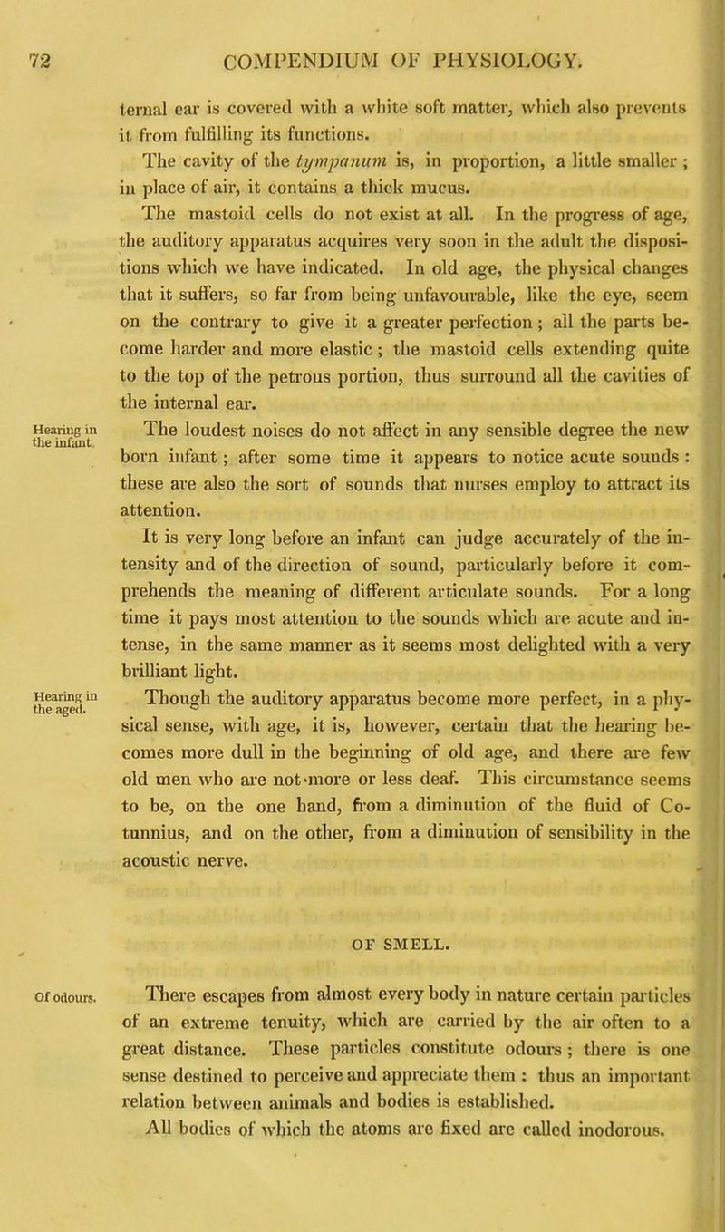 Hearing in the infant Hearing in the aged. Of odours. ternal ear is covered with a white soft matter, which also prevents it from fulfilling its functions. The cavity of the tympanum is, in proportion, a little smaller ; in place of air, it contains a thick mucus. The mastoid cells do not exist at all. In the progress of age, the auditory apparatus acquires very soon in the adult the disposi- tions which we have indicated. In old age, the physical changes that it suffers, so far from being unfavourable, like the eye, seem on the contrary to give it a greater perfection; all the parts be- come harder and more elastic; the mastoid cells extending quite to the top of the petrous portion, thus surround all the cavities of the internal ear. The loudest noises do not affect in any sensible degree the new born infant; after some time it appears to notice acute sounds : these are also the sort of sounds that nurses employ to attract its attention. It is very long before an infant can judge accurately of the in- tensity and of the direction of sound, particularly before it com- prehends the meaning of different articulate sounds. For a long time it pays most attention to the sounds which are acute and in- tense, in the same manner as it seems most delighted with a very brilliant light. Though the auditory apparatus become more perfect, in a phy- sical sense, with age, it is, however, certain that the hearing be- comes more dull in the beginning of old age, and there are few old men who are not-more or less deaf. This circumstance seems to be, on the one hand, fiom a diminution of the fluid of Co- tunnius, and on the other, from a diminution of sensibility in the acoustic nerve. OF SMELL. There escapes from almost every body in nature certain particles of an extreme tenuity, which are carried by the air often to a great distance. These particles constitute odours ; there is one sense destined to perceive and appreciate them : thus an important relation between animals and bodies is established. All bodies of which the atoms are fixed are called inodorous.