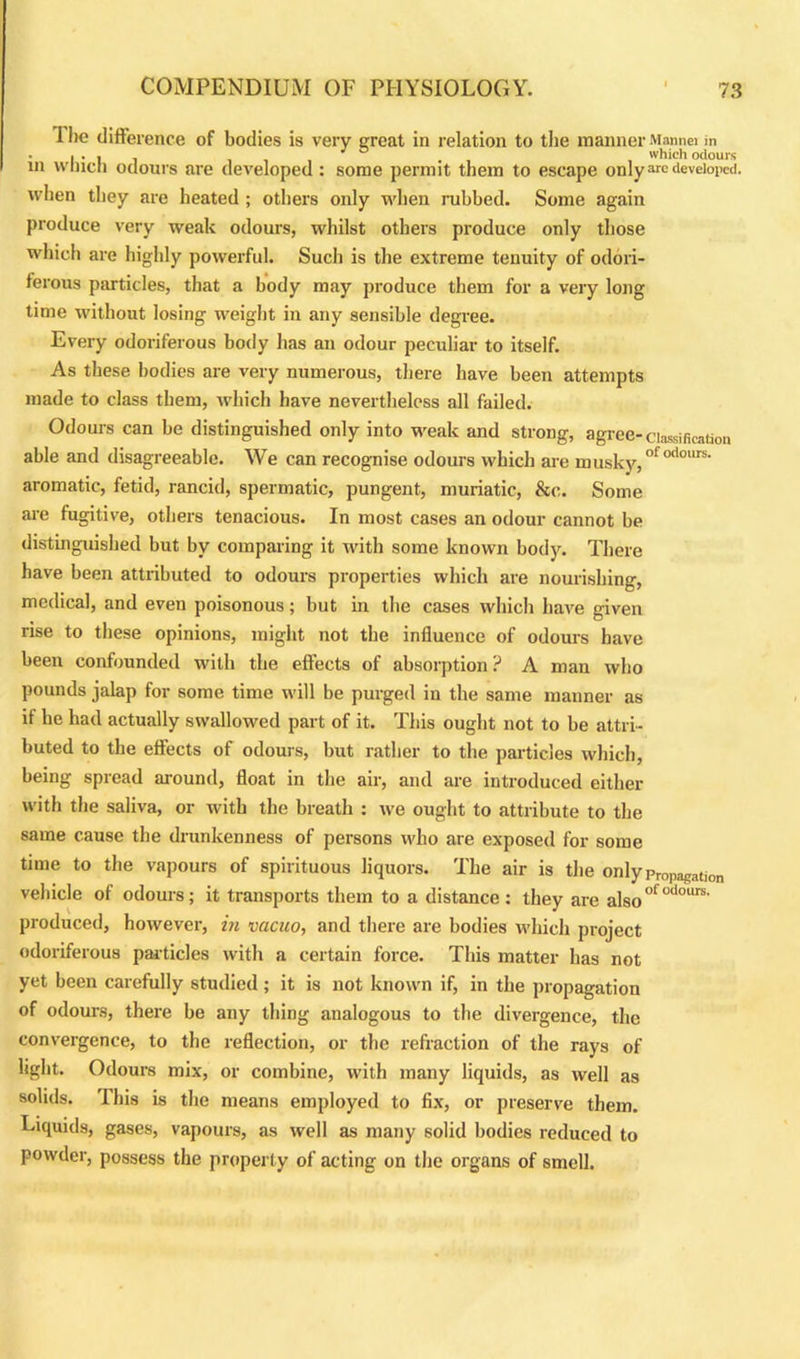 I lie difference of bodies is very great in relation to the manner Mannei in • | • | j iii -i which odours in winch odours are developed : some permit them to escape only arc developed, when they are heated ; others only when rubbed. Some again produce very weak odours, whilst others produce only those which are highly powerful. Such is the extreme tenuity of odori- ferous particles, that a body may produce them for a very long time without losing weight in any sensible degree. Every odoriferous body has an odour peculiar to itself. As these bodies are very numerous, there have been attempts made to class them, which have nevertheless all failed. Odours can be distinguished only into weak and strong, agree-classification able and disagreeable. We can recognise odours which are musky,ofodours- aromatic, fetid, rancid, spermatic, pungent, muriatic, &c. Some are fugitive, others tenacious. In most cases an odour cannot be distinguished but by comparing it with some known body. There have been attributed to odours properties which are nourishing, medical, and even poisonous; but in the cases which have given rise to these opinions, might not the influence of odours have been confounded with the effects of absorption ? A man who pounds jalap for some time will be purged in the same manner as if he had actually swallowed part of it. This ought not to be attri- buted to the effects of odours, but rather to the particles which, being spread around, float in the air, and are introduced either with the saliva, or with the breath : we ought to attribute to the same cause the drunkenness of persons who are exposed for some time to the vapours of spirituous liquors. The air is the only Propagation vehicle of odours; it transports them to a distance: they are also°fodours' produced, however, in vacuo, and there are bodies which project odoriferous particles with a certain force. This matter has not yet been carefully studied ; it is not known if, in the propagation of odours, there be any thing analogous to the divergence, the convergence, to the reflection, or the refraction of the rays of light. Odours mix, or combine, with many liquids, as well as solids. This is the means employed to fix, or preserve them. Liquids, gases, vapours, as well as many solid bodies reduced to powder, possess the property of acting on the organs of smell.