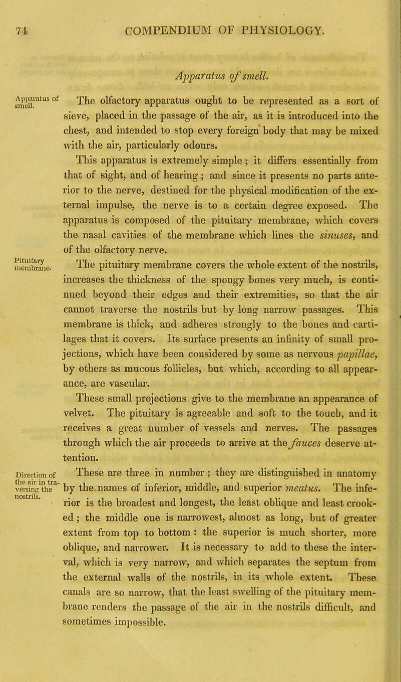 Apparatus of smell. Apparatus of smell. Pituitary membrane. Direction of the air in tra- versing the nostrils. The olfactory apparatus ought to be represented as a sort of sieve, placed in the passage of the air, as it is introduced into the chest, and intended to stop every foreign body that may be mixed with the air, particularly odours. This apparatus is extremely simple ; it differs essentially from that of sight, and of hearing; and since it presents no parts ante- rior to the nerve, destined for the physical modification of the ex- ternal impulse, the nerve is to a certain degree exposed. The apparatus is composed of the pituitary membrane, which covers the nasal cavities of the membrane which lines the sinuses, and of the olfactory nerve. The pituitary membrane covers the whole extent of the nostrils, increases the thickness of the spongy bones very much, is conti- nued beyond their edges and their extremities, so that the air cannot traverse the nostrils but by long narrow passages. This membrane is thick, and adheres strongly to the bones and carti- lages that it covers. Its surface presents an infinity of small pro- jections, which have been considered by some as nervous papillae, by others as mucous follicles, but which, according to all appear- ance, are vascular. These small projections give to the membrane an appearance of velvet. The pituitary is agreeable and soft to the touch, and it receives a great number of vessels and nerves. The passages through which the air proceeds to arrive at the fauces deserve at- tention. These are three in number; they are distinguished in anatomy by the.names of inferior, middle, and superior meatus. The infe- rior is the broadest and longest, the least oblique and least crook- ed ; the middle one is narrowest, almost as long, but of greater extent from top to bottom : the superior is much shorter, more oblique, and narrower. It is necessary to add to these the inter- val, which is very narrow, and which separates the septum from the external walls of the nostrils, in its whole extent. These canals are so narrow, that the least swelling of the pituitary mem- brane renders the passage of the air in the nostrils difficult, and sometimes impossible.