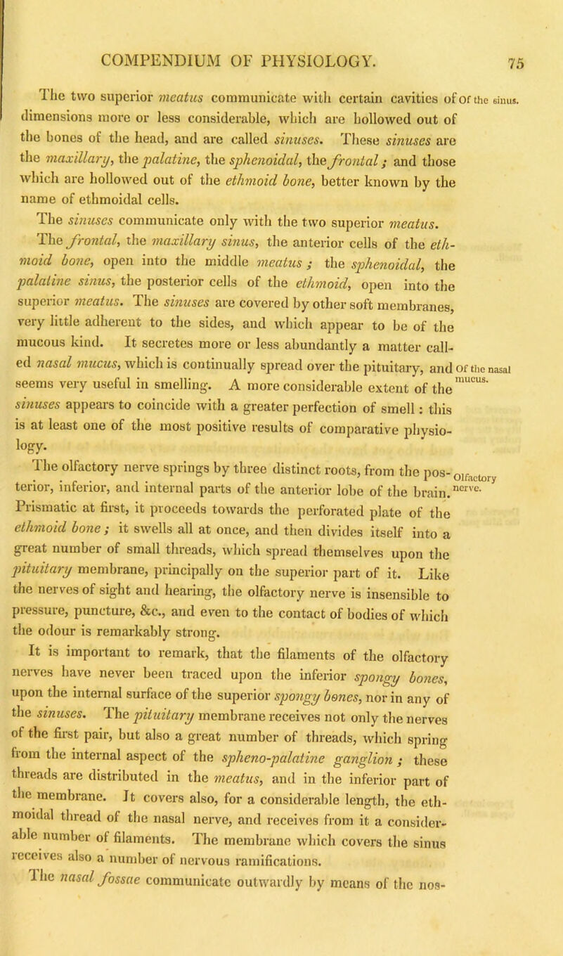 I lie two superior meatus communicate with certain cavities of or the sinus, dimensions more or less considerable, which are hollowed out of the bones of the head, and are called sinuses. These sinuses are the maxillary, the palatine, the sphenoidal, the frontal; and those which are hollowed out of the ethmoid bone, better known by the name of ethmoidal cells. The sinuses communicate only with the two superior meatus. The frontal, the maxillary sinus, the anterior cells of the eth- moid bone, open into the middle meatus ; the sphenoidal, the palatine sinus, the posterior cells of the ethmoid, open into the superior meatus. The sinuses are covered by other soft membranes very little adherent to the sides, and which appear to be of the mucous kind. It secretes more or less abundantly a matter call- ed nasal mucus, which is continually spread over the pituitary, and of the nasal seems very useful in smelling-. A more considerable extent of the™11™8' sinuses appears to coincide with a greater perfection of smell: this is at least one of the most positive results of comparative pliysio- togy. The olfactory nerve springs by three distinct roots, from the pos- olf terior, inferior, and internal parts of the anterior lobe of the brain. ncrve‘ Prismatic at first, it proceeds towards the perforated plate of the ethmoid bone ; it swells all at once, and then divides itself into a great number of small threads, which spread themselves upon the pituitary membrane, principally on the superior part of it. Like the nerves of sight and hearing, the olfactory nerve is insensible to pressure, puncture, &c., and even to the contact of bodies of which the odour is remarkably strong. It is important to remark, that the filaments of the olfactory nerves have never been traced upon the inferior spongy bones, upon the internal surface of the superior spongy boties, nor in any of the sinuses. The pituitary membrane receives not only the nerves of the first pair, but also a great number of threads, which spring from the internal aspect of the spheno-palatine ganglion ; these threads are distributed in the meatus, and in the inferior part of the membrane. It covers also, for a considerable length, the eth- moidal thread of the nasal nerve, and receives from it a consider- able number of filaments. The membrane which covers the sinus leceives also a number of nervous ramifications. Ihe nasal fossae communicate outwardly by means of the nos-