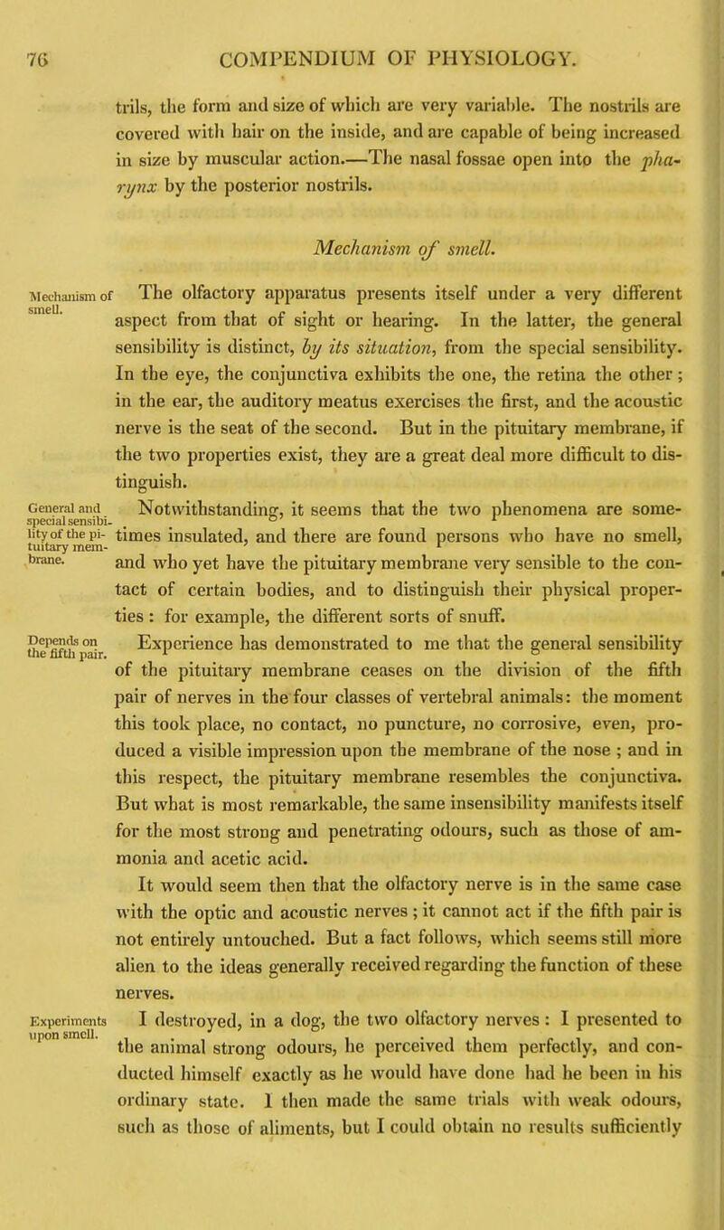 trils, the form and size of which are very variable. The nostrils are covered with hair on the inside, and are capable of being increased in size by muscular action.—The nasal fossae open into the pha- rynx by the posterior nostrils. Mechanism of smell. Mechanism of smell. General and special sensibi- lity of the pi- tuitary mem- brane. Depends on the fifth pair. Experiments upon smell. The olfactory apparatus presents itself under a very different aspect from that of sight or hearing. In the latter, the general sensibility is distinct, by its situation, from the special sensibility. In the eye, the conjunctiva exhibits the one, the retina the other; in the ear, the auditory meatus exercises the first, and the acoustic nerve is the seat of the second. But in the pituitary membrane, if the two properties exist, they are a great deal more difficult to dis- tinguish. Notwithstanding, it seems that the two phenomena are some- times insulated, and there are found persons who have no smell, and who yet have the pituitary membrane very sensible to the con- tact of certain bodies, and to distinguish their physical proper- ties : for example, the different sorts of snuff. Experience has demonstrated to me that the general sensibility of the pituitary membrane ceases on the division of the fifth pair of nerves in the four classes of vertebral animals: the moment this took place, no contact, no puncture, no corrosive, even, pro- duced a visible impression upon the membrane of the nose ; and in this respect, the pituitary membrane resembles the conjunctiva. But what is most remarkable, the same insensibility manifests itself for the most strong and penetrating odours, such as those of am- monia and acetic acid. It would seem then that the olfactory nerve is in the same case with the optic and acoustic nerves ; it cannot act if the fifth pair is not entirely untouched. But a fact follows, which seems still more alien to the ideas generally received regarding the function of these nerves. I destroyed, in a dog, the two olfactory nerves : 1 presented to the animal strong odours, he perceived them perfectly, and con- ducted himself exactly as he would have done had he been in his ordinary state. 1 then made the 6ame trials with weak odours, such as those of aliments, but I could obtain no results sufficiently