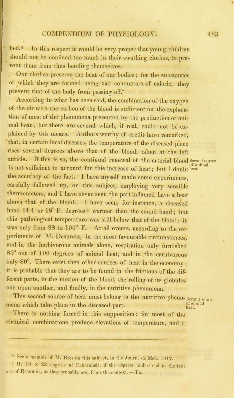 bed.* In tliis respect it would be very proper that young children should not be confined too much in their swathing clothes, to pre- vent them from thus bending themselves. Our clothes preserve the heat of our bodies ; for the substances of which they are formed being bad conductors of caloric, they prevent that of the body from passing off.a According to what has been said, the combination of the oxygen of the air with the carbon of the blood is sufficient for the explana- tion of most of the phenomena presented by the production of ani- mal heat; but there are several which, if real, could not be ex- plained by this means. Authors worthy of credit have remarked, that, in certain local diseases, the temperature of the diseased place rises several degrees above that of the blood, taken at the left auricle. If this is so, the continual renewal of the arterial blood Secon is not sufficient to account for this increase of heat; but I doubtbeat, the accuracy of the fact. I have myself made some experiments, carefully followed up, on this subject, employing very sensible thermometers, and I have never seen the part inflamed have a heat above that of the blood. I have seen, for instance, a diseased hand 14-4 or 18° F. degrees-]' warmer than the sound hand ; but this pathological temperature was still below that of the blood : it was only from 98 to 100° F. At all events, according to the ex- periments of M. Despretz, in the most favourable circumstances, and in the herbivorous animals alone, respiration only furnished 89° out of 100 degrees of animal heat, and in the carnivorous only 80°. There exist then other sources of heat in the economy; it is probable that they are to be found in the frictions of the dif- ferent parts, in the motion of the blood, the rolling of its globules one upon another, and finally, in the nutritive phenomena. This second source of heat must belong to the nutritive pheno-second source mena which take place in the diseased part. There is nothing forced in this supposition: for most of the chemical combinations produce elevations of temperature, and it of animal heat. See a memoir of M. Bros on this subject, in the Journ. dc Med. 1817. t Of 18 to 22 degrees of Fahrenheit, if the degrees understood in the text are of Reaumur, as they probably are, from the context.—Tit.