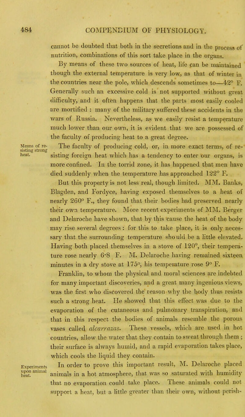 cannot be doubted tliat both in the secretions and in the process of nutrition, combinations of this sort take place in the organs. By means of these two sources of heat, life can be maintained though the external temperature is very low, as that of winter in the countries near the pole, which descends sometimes to—42° F. Generally such an excessive cold is not supported without great difficulty, and it often happens that the parts most easily cooled are mortified : many of the military suffered these accidents in the wars of Russia. Nevertheless, as we easily resist a temperature much lower than our own, it is evident that we are possessed of the faculty of producing heat to a great degree. Means of re- The faculty of producing' cold, or, in more exact terms, of re- sisting strong _ J 1 ° heat- sisting foreign heat which has a tendency to enter our organs, is more confined. In the torrid zone, it has happened that men have died suddenly when the temperature has approached 122° F. But this property is not less real, though limited. MM. Banks, Blagden, and Fordyce, having exposed themselves to a heat of nearly 260° F., they found that their bodies had preserved nearly their own temperature. More recent experiments of MM. Berger and Delaroche have shown, that by this cause the heat of the body may rise several degrees : for this to take place, it is only neces- sary that the surrounding temperature sho uld be a little elevated. Having both placed themselves in a stove of 120°, their tempera- ture rose nearly 6*8 F. M. Delaroche haring remained sixteen minutes in a dry stove at 175°, his temperature rose 9° F. Franklin, to whom the physical and moral sciences are indebted for many important discoveries, and a great many ingenious views, was the first who discovered the reason why the body thus resists such a strong heat. lie showed that this effect was due to the evaporation of the cutaneous and pulmonary transpiration, and that in this respect the bodies of animals resemble the porous vases called alcarrazas. These vessels, which are used in hot countries, allow the water that they contain to sweat through them ; their surface is always humid, and a rapid evaporation takes place, which cools the liquid they contain. Experiments In order to prove this important result, M. Delaroche placed upon animal anjma]s ;n a jlot atmosphere, that was so saturated with humidity that no evaporation could take place. Ihese animals could not support a heat, but a little greater than their own, without perish-