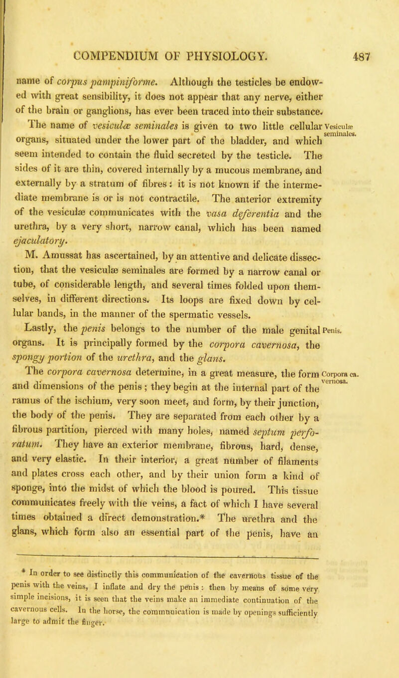 name of corpus pampiniforme. Although the testicles be endow- ed with great sensibility, it does not appear that any nerve, either of the brain or ganglions, has ever been traced into their substance. The name of ve&iculce seminales is given to two little cellular Vesicui® organs, situated under the lower part of the bladder, and which seem intended to contain the fluid secreted by the testicle. The sides of it are thin, covered internally by a mucous membrane, and externally by a stratum of fibres: it is not known if the interme- diate membrane is or is not contractile. The anterior extremity of the vesiculae communicates with the vasa deferentia and the urethra, by a very short, narrow canal, which has been named ejaculatory. M. Amussat has ascertained, by an attentive and delicate dissec- tion, that the vesiculae seminales are formed by a narrow canal or tube, of considerable length, and several times folded upon them- selves, in different directions. Its loops are fixed down by cel- lular bands, in the manner of the spermatic vessels. Lastly, the penis belongs to the number of the male genital Penis, organs. It is principally formed by the corpora cavernosa, the spongy portion of the urethra, and the glans. The corpora cavernosa determine, in a great measure, the form corpora ca. and dimensions of the penis ; they begin at the internal part of the' ' ramus of the ischium, very soon meet, and form, by their junction, the body of the penis. They are separated from each other by a fibrous partition, pierced with many holes, named septum perfo- ratum. They have an exterior membrane, fibrous, hard, dense, and very elastic. In their interior, a great number of filaments and plates cross each other, and by their union form a kind of sponge, into the midst of which the blood is poured. This tissue communicates freely with the veins, a fact of which I have several times obtained a direct demonstration.* The urethra and the glans, which form also an essential part of the penis, have an * In order to see distinctly this communication of the cavernous tissue of the penis with the veins, I iuflate and dry the penis : then by means of some very simple incisions, it is seen that the veins make an immediate continuation of the cavernous cells. In the horse, the communication is made by openings sufficiently large to admit the finger.