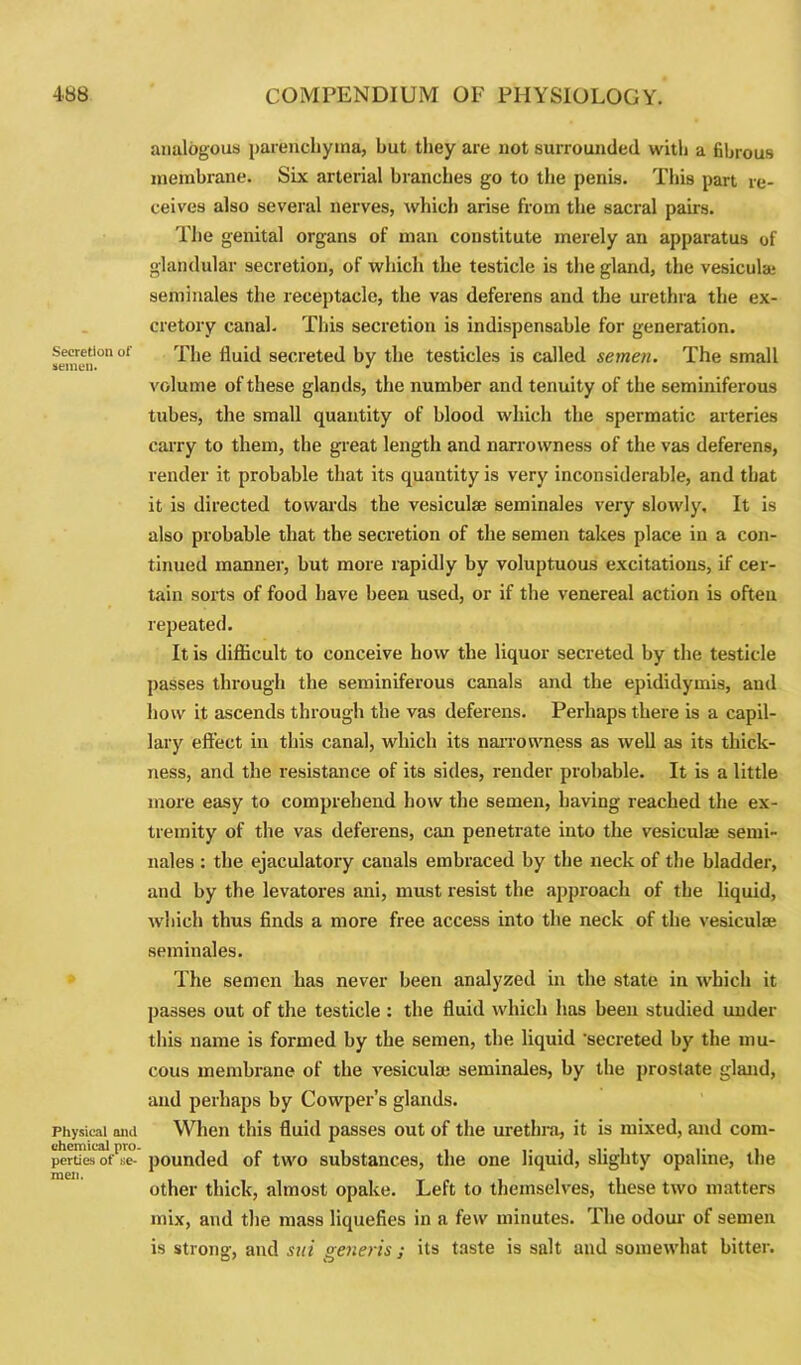Secretion of semen. Physical and chemical pro- perties of ne- men. analogous parenchyma, but they are not surrounded with a fibrous membrane. Six arterial branches go to the penis. This part re- ceives also several nerves, which arise from the sacral pairs. The genital organs of man constitute merely an apparatus of glandular secretion, of which the testicle is the gland, the vesiculaj seminales the receptacle, the vas deferens and the urethra the ex- cretory canal. This secretion is indispensable for generation. The fluid secreted by the testicles is called semen. The small volume of these glands, the number and tenuity of the seminiferous tubes, the small quantity of blood which the spermatic arteries carry to them, the great length and narrowness of the vas deferens, render it probable that its quantity is very inconsiderable, and that it is directed towards the vesiculaj seminales very slowly. It is also probable that the secretion of the semen takes place in a con- tinued manner, but more rapidly by voluptuous excitations, if cer- tain sorts of food have been used, or if the venereal action is often repeated. It is difficult to conceive how the liquor secreted by the testicle passes through the seminiferous canals and the epididymis, and how it ascends through the vas deferens. Perhaps there is a capil- lary effect in this canal, which its narrowness as well as its thick- ness, and the resistance of its sides, render probable. It is a little more easy to comprehend how the semen, having reached the ex- tremity of the vas deferens, can penetrate into the vesiculaj semi- nales : the ejaculatory canals embraced by the neck of the bladder, and by the levatores ani, must resist the approach of the liquid, which thus finds a more free access into the neck of the vesiculse seminales. The semen has never been analyzed in the state in which it passes out of the testicle : the fluid which has been studied under this name is formed by the semen, the liquid ’secreted by the mu- cous membrane of the vesiculaj seminales, by the prostate gland, and perhaps by Cowper’s glands. When this fluid passes out of the urethra, it is mixed, and com- pounded of two substances, the one liquid, slighty opaline, the other thick, almost opake. Left to themselves, these two matters mix, and the mass liquefies in a few minutes. The odour of semen is strong, and sni veneris; its taste is salt and somewhat bitter.