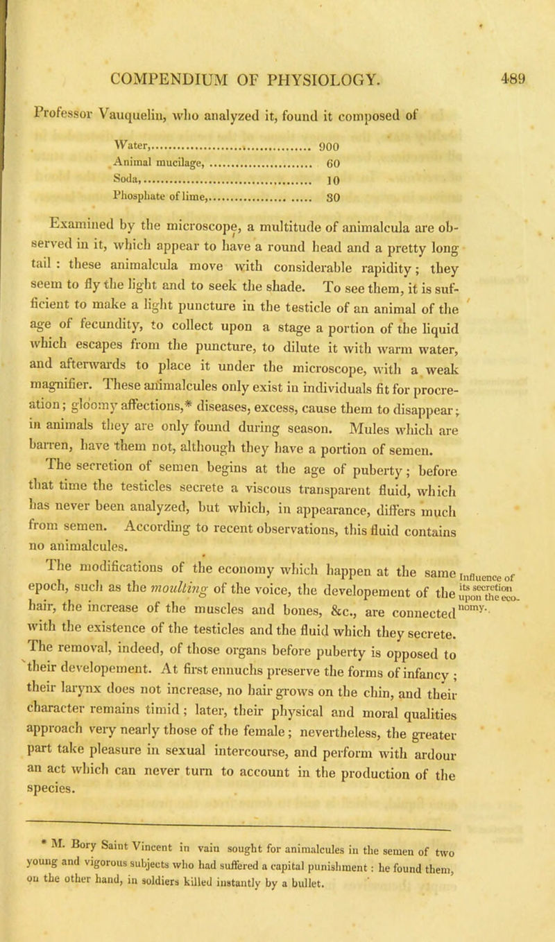 Professor Vauquelin, who analyzed it, found it composed of Water, 900 Animal mucilage, 60 Soda 10 Phosphate of lime, SO Examined by the microscope, a multitude of animalcula are ob- served in it, which appear to have a round head and a pretty long tail : these animalcula move with considerable rapidity; they seem to fly the light and to seek tire shade. To see them, it is suf- ficient to make a light puncture in the testicle of an animal of the age of fecundity, to collect upon a stage a portion of the liquid which escapes from the puncture, to dilute it with warm water, and afterwards to place it under the microscope, with a weak magnifier. I hese animalcules only exist in individuals fit for procre- ation; gloomy affections,* diseases, excess, cause them to disappear; in animals they are only found during season. Mules which are banen, have them not, although they have a portion of semen. The secretion of semen begins at the age of puberty; before that time the testicles secrete a viscous transparent fluid, which has never been analyzed, but which, in appearance, differs much from semen. According to recent observations, this fluid contains no animalcules. The modifications of the economy which happen at the same jnfluence of epoch, such as the moulting of the voice, the developement of the upmuhem, hair, the increase of the muscles and bones, &c., are connectednomy- with the existence of the testicles and the fluid which they secrete. The iemo\al, indeed, of those organs before puberty is opposed to their developement. At first eunuchs preserve the forms of infancy ; their larynx does not increase, no hair gl ows on the chin, and their character remains timid; later, their physical and moral qualities approach very nearly those of the female; nevertheless, the greater part take pleasure in sexual intercourse, and perform with ardour an act which can never turn to account in the production of the species. * M. Bory Saint Vincent in vain sought for animalcules in the semen of two young and vigorous subjects who had suffered a capital punishment: he found them, on the other hand, in soldiers killed instantly by a bullet.