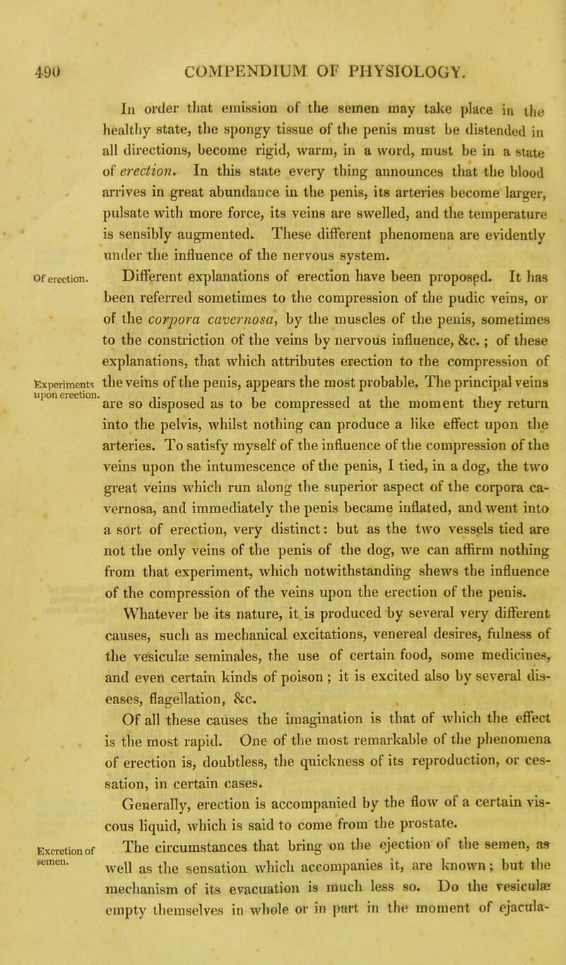 Of erection. Experiments upon erection. Excretion of semen. In order that emission of the semen may take place in the healthy state, the spongy tissue of the penis must be distended in all directions, become rigid, warm, in a word, must be in a state of erection. In this state every thing announces that the blood arrives in great abundance in the penis, its arteries become larger, pulsate with more force, its veins are swelled, and the temperature is sensibly augmented. These different phenomena are evidently under the influence of the nervous system. Different explanations of erection have been proposed. It lias been referred sometimes to the compression of the pudic veins, or of the corpora cavernosa, by the muscles of the penis, sometimes to the constriction of the veins by nervous influence, &c.; of these explanations, that which attributes erection to the compression of the veins of the penis, appears the most probable. The principal veins are so disposed as to be compressed at the moment they return into the pelvis, whilst nothing can produce a like effect upon the arteries. To satisfy myself of the influence of the compression of the veins upon the intumescence of the penis, I tied, in a dog, the two great veins which run along the superior aspect of the corpora ca- vernosa, and immediately the penis became inflated, and went into a sort of erection, very distinct: but as the two vessels tied are not the only veins of the penis of the dog, we can affirm nothing from that experiment, which notwithstanding shews the influence of the compression of the veins upon the erection of the penis. Whatever be its nature, it is produced by several very different causes, such as mechanical excitations, venereal desires, fulness of the vesicula; seminales, the use of certain food, some medicines, and even certain kinds of poison ; it is excited also by several dis- eases, flagellation, &c. Of all these causes the imagination is that of which the effect is the most rapid. One of the most remarkable of the phenomena of erection is, doubtless, the quickness of its reproduction, or ces- sation, in certain cases. Generally, erection is accompanied by the flow of a certain vis- cous liquid, which is said to come from the prostate. The circumstances that bring on the ejection of the semen, as well as the sensation which accompanies it, are known; but the mechanism of its evacuation is much less so. Do the vesicula; empty themselves in whole or in part in the moment of ejacula-