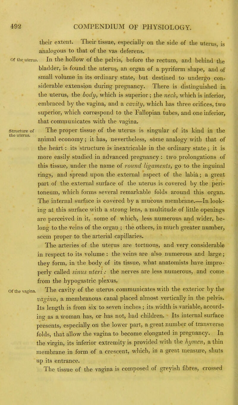 their extent. Their tissue, especially on the side of the uterus, is analogous to that of the vas deferens. Of the uterus. In the hollow of the pelvis, before the rectum, and behind the bladder, is found the uterus, an organ of a pyriform shape, and of small volume in its ordinary state, but destined to undergo con- siderable extension during pregnancy. There is distinguished in the uterus, the body, which is superior; the neck, which is inferior, embraced by the vagina, and a cavity, which has three orifices, two superior, which correspond to the Fallopian tubes, and one inferior, that communicates with the vagina. structure of The proper tissue of the uterus is singular of its kind in the animal economy; it has, nevertheless, some analogy with that of the heart: its structure is inextricable in the ordinary state; it is more easily studied in advanced pregnancy: two prolongations of this tissue, under the name of round ligaments, go to the inguinal rings, and spread upon the external aspect of the labia; a great part of the external surface of the uterus is covered by the peri- toneum, which forms several remarkable folds around this organ. The internal surface is covered by a mucous membrane.—In look- ing at this surface with a strong lens, a multitude of little openings are perceived in it, some of which, less numerous and under, be- long to the veins of the organ ; the others, in much greater number, seem proper to the arterial capillaries. The arteries of the uterus are tortuous, and very considerable in respect to its volume : the veins are also numerous and large; they form, in the body of its tissue, what anatomists have impro- perly called sinus uteri: the nerves are less numerous, and come from the hypogastric plexus. Of the vagina. The cavity of the uterus communicates with the exterior by the vagina, a membranous canal placed almost vertically in the pelvis. Its length is from six to seven inches ; its width is variable, accord- ing as a woman has, or has not, had children. Its internal surface presents, especially on the lower part, a great number of transverse folds, that allow the vagina to become elongated in pregnancy. In the virgin, its inferior extremity is provided with the hymen, a thin membrane in form of a crescent, which, in a g-reat measure, shuts up its entrance. The tissue of the vagina is composed of greyish fibres, crossed