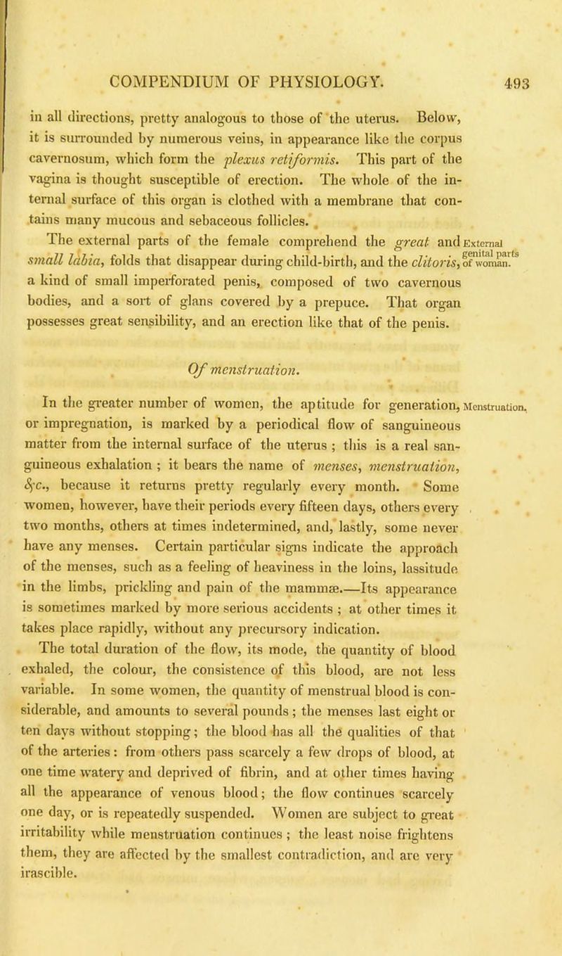 in all directions, pretty analogous to those of the uterus. Below, it is surrounded by numerous veins, in appearance like the corpus cavernosuni, which form the plexus retiformis. This part of the vagina is thought susceptible of erection. The whole of the in- ternal surface of this organ is clothed with a membrane that con- tains many mucous and sebaceous follicles. The external parts of the female comprehend the great and External small labia, folds that disappear during child-birth, and the clitoris, ofwomanV* a kind of small imperforated penis, composed of two cavernous bodies, and a sort of glans covered by a prepuce. That organ possesses great sensibility, and an erection like that of the penis. Of menstruation. In the greater number of women, the aptitude for generation,Menstruation, or impregnation, is marked by a periodical flow of sanguineous matter from the internal surface of the uterus ; this is a real san- guineous exhalation ; it bears the name of menses, menstruation, Sfc., because it returns pretty regularly every month. Some women, however, have their periods every fifteen days, others every two months, others at times indetermined, and, lastly, some never have any menses. Certain particular signs indicate the approach of the menses, such as a feeling of heaviness in the loins, lassitude in the limbs, prickling and pain of the mamma Its appearance is sometimes marked by more serious accidents ; at other times it takes place rapidly, without any precursory indication. The total duration of the flow, its mode, the quantity of blood exhaled, the colour, the consistence of this blood, are not less variable. In some women, the quantity of menstrual blood is con- siderable, and amounts to several pounds ; the menses last eight or ten days without stopping; the blood has all the qualities of that of the arteries: from others pass scarcely a few drops of blood, at one time watery and deprived of fibrin, and at other times having- all the appearance of venous blood; the flow continues scarcely one day, or is repeatedly suspended. Women are subject to great irritability while menstruation continues ; the least noise frightens them, they are affected by the smallest contradiction, and are very irascible.