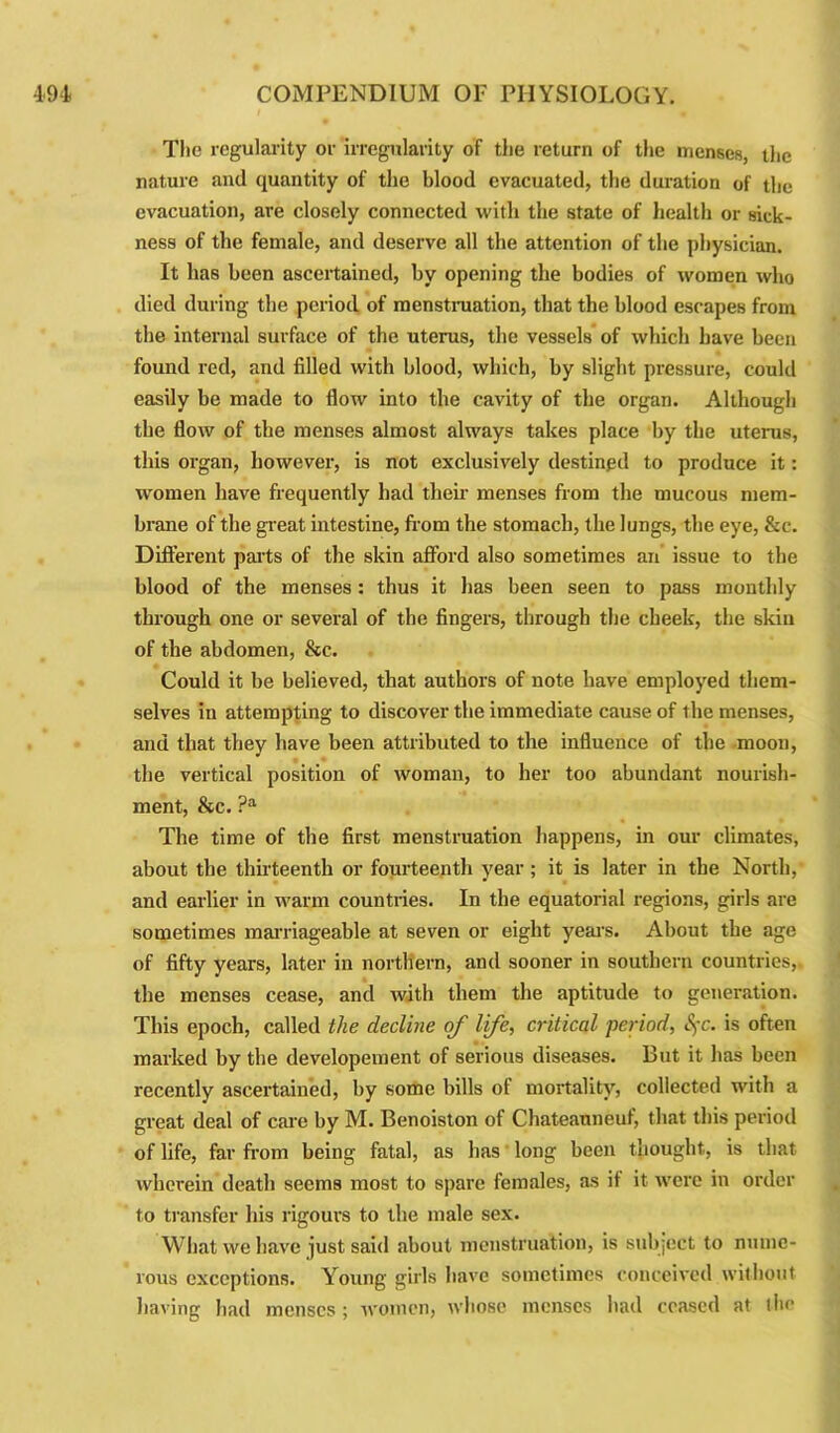 The regularity or irregularity of the return of the menses, the nature and quantity of the blood evacuated, the duration of the evacuation, are closely connected with the state of health or sick- ness of the female, and deserve all the attention of the physician. It has been ascertained, by opening the bodies of women who died during the period of menstruation, that the blood escapes from the internal surface of the uterus, the vessels of which have been found red, and filled with blood, which, by slight pressure, could easily be made to flow into the cavity of the organ. Although the flow of the menses almost always takes place by the uterus, this organ, however, is not exclusively destined to produce it: women have frequently had their menses from the mucous mem- brane of the great intestine, from the stomach, the lungs, the eye, &c. Different parts of the skin afford also sometimes an issue to the blood of the menses: thus it has been seen to pass monthly through one or several of the fingers, through the cheek, the skin of the abdomen, &c. Could it be believed, that authors of note have employed them- selves in attempting to discover the immediate cause of the menses, and that they have been attributed to the influence of the moon, the vertical position of woman, to her too abundant nourish- ment, &c. ?a The time of the first menstruation happens, in our climates, about the thirteenth or fourteenth year; it is later in the North, and earlier in warm countries. In the equatorial regions, girls are sometimes marriageable at seven or eight years. About the age of fifty years, later in northern, and sooner in southern countries,, the menses cease, and with them the aptitude to generation. This epoch, called the decline of life, critical ■period, fc. is often marked by the developement of serious diseases. But it has been recently ascertained, by some bills of mortality, collected with a great deal of care by M. Benoiston of Chateauneuf, that this period of life, far from being fatal, as has long been thought, is that wherein death seems most to spare females, as it it were in order to transfer his rigours to the male sex. What we have just said about menstruation, is subject to nume- rous exceptions. Young girls have sometimes conceived without having had menses; women, whose menses had ceased at the