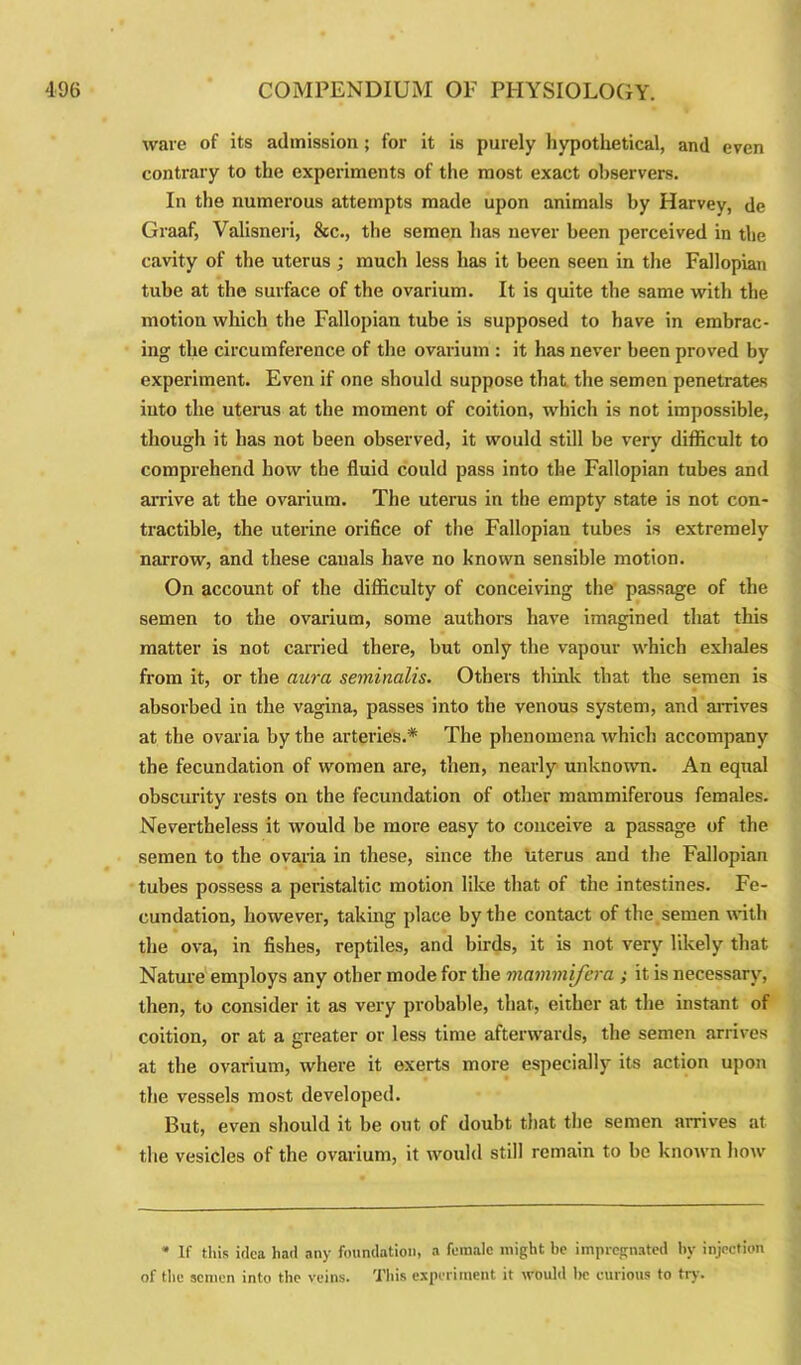 ware of its admission; for it is purely hypothetical, and even contrary to the experiments of the most exact observers. In the numerous attempts made upon animals by Harvey, de Graaf, Valisneri, &c., the semen has never been perceived in the cavity of the uterus ; much less has it been seen in the Fallopian tube at the surface of the ovarium. It is quite the same with the motion which the Fallopian tube is supposed to have in embrac- ing the circumference of the ovarium : it has never been proved bv experiment. Even if one should suppose that the semen penetrates into the uterus at the moment of coition, which is not impossible, though it has not been observed, it would still be very difficult to comprehend how the fluid could pass into the Fallopian tubes and arrive at the ovarium. The uterus in the empty state is not con- tractible, the uterine orifice of the Fallopian tubes is extremely narrow, and these canals have no known sensible motion. On account of the difficulty of conceiving the passage of the semen to the ovarium, some authors have imagined that this matter is not carried there, but only the vapour which exhales from it, or the aura seminalis. Others think that the semen is absorbed in the vagina, passes into the venous system, and arrives at the ovaria by the arteries.* The phenomena which accompany the fecundation of women are, then, nearly unknown. An equal obscurity rests on the fecundation of other mammiferous females. Nevertheless it would be more easy to conceive a passage of the semen to the ovaria in these, since the uterus and the Fallopian tubes possess a peristaltic motion like that of the intestines. Fe- cundation, howevex-, taking place by the contact of the semen with the ova, in fishes, reptiles, and birds, it is not very likely that Nature employs any other mode for the mammifera ; it is necessary, then, to consider it as very probable, that, either at the instant of coition, or at a gx-eater or less time afterwards, the semen arrives at the ovarium, where it exerts more especially its action upon the vessels most developed. But, even should it be out of doubt that the semen arrives at the vesicles of the ovarium, it would still remain to he known how * If this idea had any foundation, a female might he impregnated by injection of the semen into the veins. This experiment it would be curious to try.