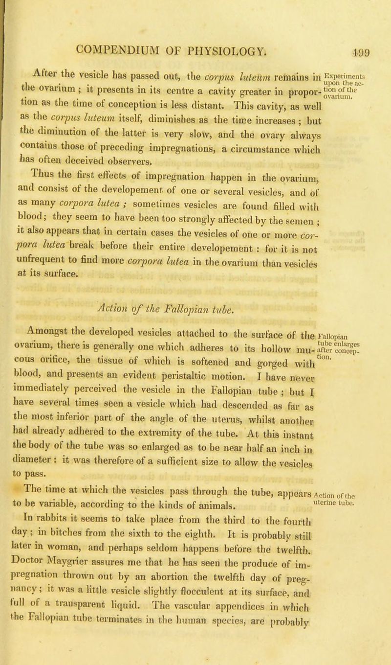 Altei the vesicle ha9 passed out, the corpus luleutn remains in Experiment', .1 . . 1 upon tlieae- tne ov arium ; it presents in its centre a cavity greater in proper- tion as the time of conception is less distant. This cavity, as well as the corpus luteum itself, diminishes as the time increases ; but the diminution of the latter is very slow, and the ovary always contains those of preceding impregnations, a circumstance which has often deceived observers. Thus the first effects of impregnation happen in the ovarium, and consist of the developement. of one or several vesicles, and of as many corpora lutea ; sometimes vesicles are found filled with blood; they seem to have been too strongly affected by the semen ; it also appears that in certain cases the vesicles of one or more cor- pora lutea break before their entire developement : for it is not unfrequent to find more corpora lutea in the ovarium than vesicles at its surface. Action oj' the Fallopian tube. Amongst the developed vesicles attached to the surface of the Fallopian ovarium, there is generally one which adheres to its hollow mu-*r»5 cous orifice, the tissue of which is softened and gorged with*0' blood, and presents an evident peristaltic motion. I have never immediately perceived the vesicle in the Fallopian tube ; but I have several times seen a vesicle which had descended as far as the most inferior part of the angle of the uterus, whilst another had already adhered to the extremity of the tube. At this instant the body of the tube was so enlarged as to be near half an inch in diameter : it was therefore of a sufficient size to allow the vesicles to pass. The time at which the vesicles pass through the tube, appears Action of the to be variable, according to the kinds of animals. uterine tube- In rabbits it seems to take place from the third to the fourth day; in bitches from the sixth to the eighth. It is probably still later in woman, and perhaps seldom happens before the twelfth. Doctor Maygrier assures me that he has seen the produce of im- pregnation thrown out by an abortion the twelfth day of preg- nancy ; it was a little vesicle slightly flocculent at its surface, and lull of a transparent liquid. The vascular appendices in which the Fallopian tube terminates in the human species, are probably