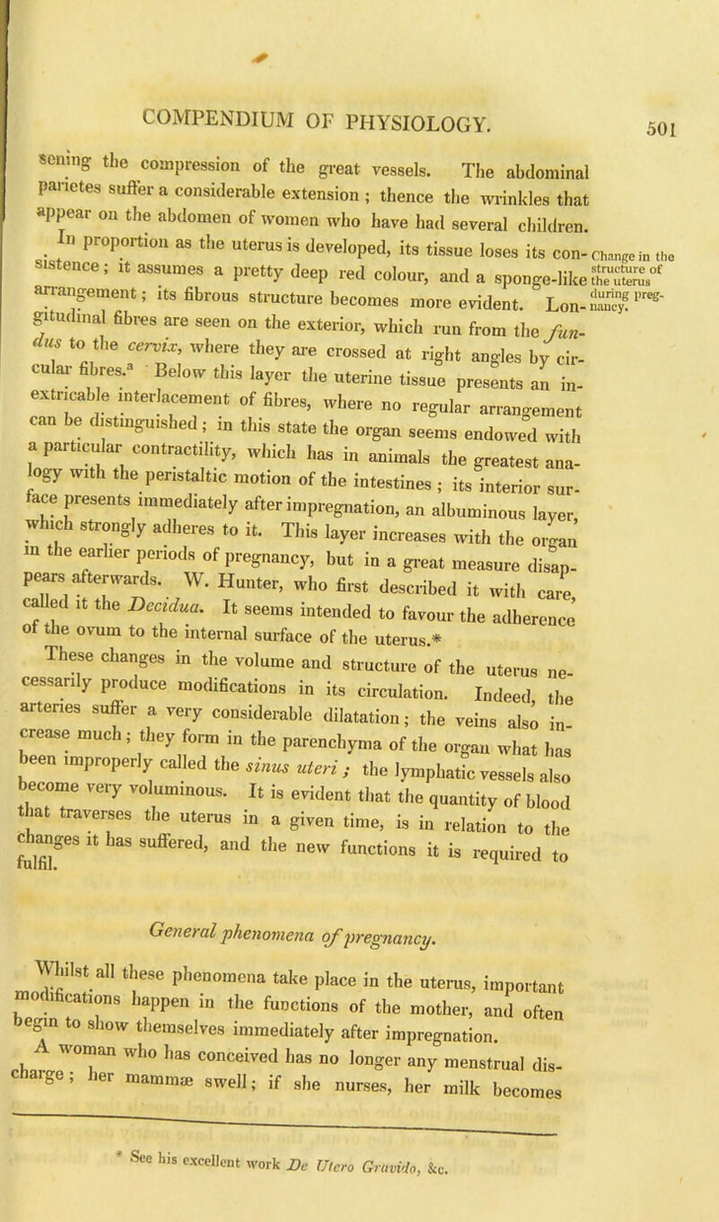 501 selling the compression of the great vessels. The abdominal panotes suiter a considerable extension; thence the wrinkles that appear on the abdomen of women who have had several children In proportion as the uterus is developed, its tissue loses its con-cng,.,, sistence; it assumes a pretty deep red colour, and a sponge-likeffS anangement; its fibrous structure becomes more evident. Lou-SS1'*' g'tndinal fibres are seen on the exterior, which run from the fun- , *°, wllere 'fey » crossed at right angles by cir- cular fibres.- Below this layer the uterine tissue presents an in- extricab e interlacement of fibres, where no regular arrangement can be distinguished; in this state the organ seem, endowed with a particular contractility, which has in animals the greatest ana- logy with the peristaltic motion of the intestines ; its interior sur- face presents immediately after impregnation, an albuminous layer which strongly adheres to it. This layer increases with the organ m the earlier periods of pregnancy, but in a great measure disap. peare afterwards. W. Hunter, who lire, described i, with care cal ed i, the Dec,due. I, seems intended to favour the adherence ot the ovum to the internal surface of the uterus.* These changes in the volume and structure of the uterus ne- cessarily produce modifications in its circulation. Indeed the arteries suffer a very considerable dilatation; the veins also in- crease much; they form in the parenchyma of the organ what has been improperly called the sinus uteri y the lymphatic vessels also become very voluminous. It is evident that the quantity of blood that traverses the uterus in a given time, is in relation to the changes it has suffered, and the new functions it is required to General phenomena of pregnancy. Whilst all these phenomena take place in the uterus, important modifications happen in the functions of the mother, and often begin to show themselves immediately after impregnation. woman who has conceived has no longer any menstrual dis- charge ; her mammae swell; if she nurses, her milk becomes * SCC Lis cxcellent work Be Utcro Gravida, &c.