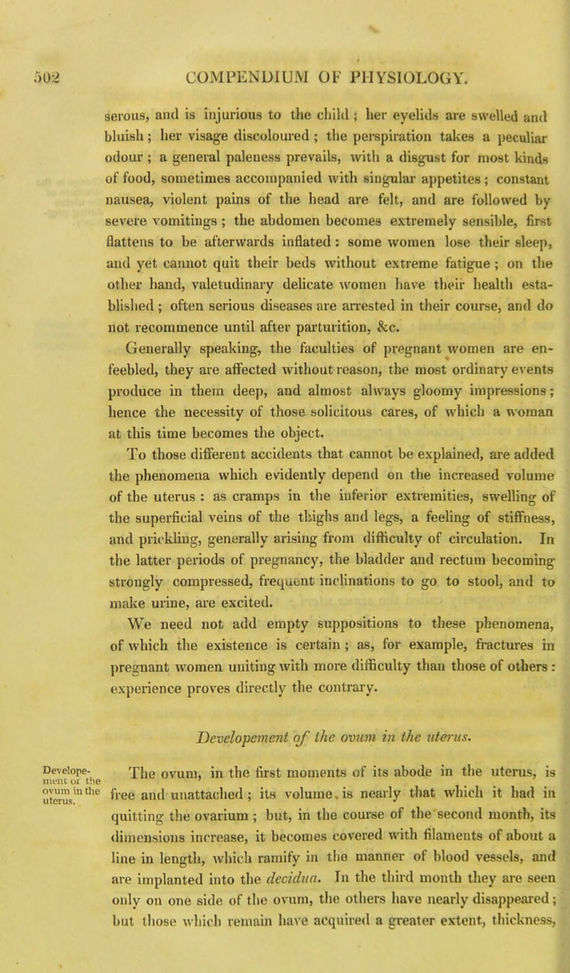 Develope- mem oi the ovum iu the uterus. serous, anil is injurious to the child ; her eyelids are swelled and bluish ; her visage discoloured ; the perspiration takes a peculiar odour ; a general paleness prevails, with a disgust for most kinds of food, sometimes accompanied with singular appetites ; constant nausea, violent pains of the head are felt, and are followed by severe vomitings ; the abdomen becomes extremely sensible, first flattens to be afterwards inflated : some women lose their sleep, and yet cannot quit their beds without extreme fatigue ; on the other hand, valetudinary delicate women have their health esta- blished; often serious diseases are arrested in their course, and do not recommence until after parturition, &c. Generally speaking, the faculties of pregnant women are en- feebled, they are affected without reason, the most ordinary events produce in them deep, and almost always gloomy impressions; hence the necessity of those solicitous cares, of which a woman at this time becomes the object. To those different accidents that cannot be explained, are added the phenomena which evidently depend on the increased volume of the uterus : as cramps in the inferior extremities, swelling of the superficial veins of the thighs and legs, a feeling of stiffness, and prickling, generally arising from difficulty of circulation. In the latter periods of pregnancy, the bladder and rectum becoming strongly compressed, frequent inclinations to go to stool, and to make urine, are excited. We need not add empty suppositions to these phenomena, of which the existence is certain ; as, for example, fractures in pregnant women uniting with more difficulty than those of others : experience proves directly the contrary. Developemejit of the ovum in the uterus. The ovum, in the first moments of its abode in the uterus, is free and unattached; its volume. is nearly that which it had in quitting the ovarium ; but, in the course of the second month, its dimensions increase, it becomes covered with filaments of about a line in length, which ramify in the manner of blood vessels, and are implanted into the decidua. Tn the third month they are seen only on one side of the ovum, the others have nearly disappeared; but those which remain have acquired a greater extent, thickness,