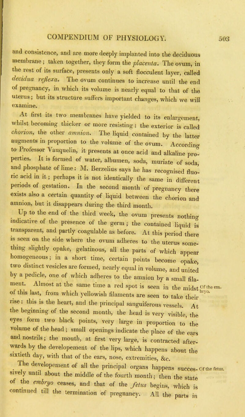 and consistence, and are more deeply implanted into the deciduous membrane; taken together, they form the placenta. The ovum, in the rest of its surface, presents only a soft flocculent layer, called decidua rejlexa. The ovum continues to increase until the end of pregnancy, in which its volume is nearly equal to that of the uteius; hut its structure suffers important changes, which we will examine. At first its two membranes have yielded to its enlargement, whilst becoming thicker or more resisting: the exterior is called chorion, the other amnion. The liquid contained by the latter augments in proportion to the volume of the ovum. According to Professor Vauquelin, it presents at once acid and alkaline pro- perties. It is formed of water, albumen, soda, muriate of soda and phosphate of lime: M. Berzelius says he has recognised fluo- ric acid in it; perhaps it is not identically the same in different periods of gestation. In the second month of pregnancy there exists also a certain quantity of liquid between the chorion and amnion, but it disappears during the third month. L p to the end of the third week, the ovum presents nothin- indicative of the presence of the germ ; the contained liquid is transparent, and partly coagulable as before. At this period there is seen on the side where the ovum adheres to the uterus some- thing slightly opake, gelatinous, all the parts of which appear homogeneous; in a short time, certain points become opake, two distinct vesicles are formed, nearly equal in volume, and united by a pedicle, one of which adheres to the amnion by a small fila- ment. Almost at the same time a red spot is seen in the midstuftheem- of this last, from which yellowish filaments are seen to take their' '0 rise: this is the heart, and the principal sanguiferous vessels. At the beginning of the second month, the head is very visible, the eyes form two black points, very large in proportion to’ the volume of the head ; small openings indicate the place of the ears and nostrils; the mouth, at first very large, is contracted after- wards by the developement of the lips, which happens about the sixtieth day, with that of the ears, nose, extremities, &c. . ri'he developement of all the principal organs happens succes-Cf the fetus, sively until about the middle of the fourth month; then the state of the embryo ceases, and that of the fetus begins, which is continued till the termination of pregnancy. All the parts in