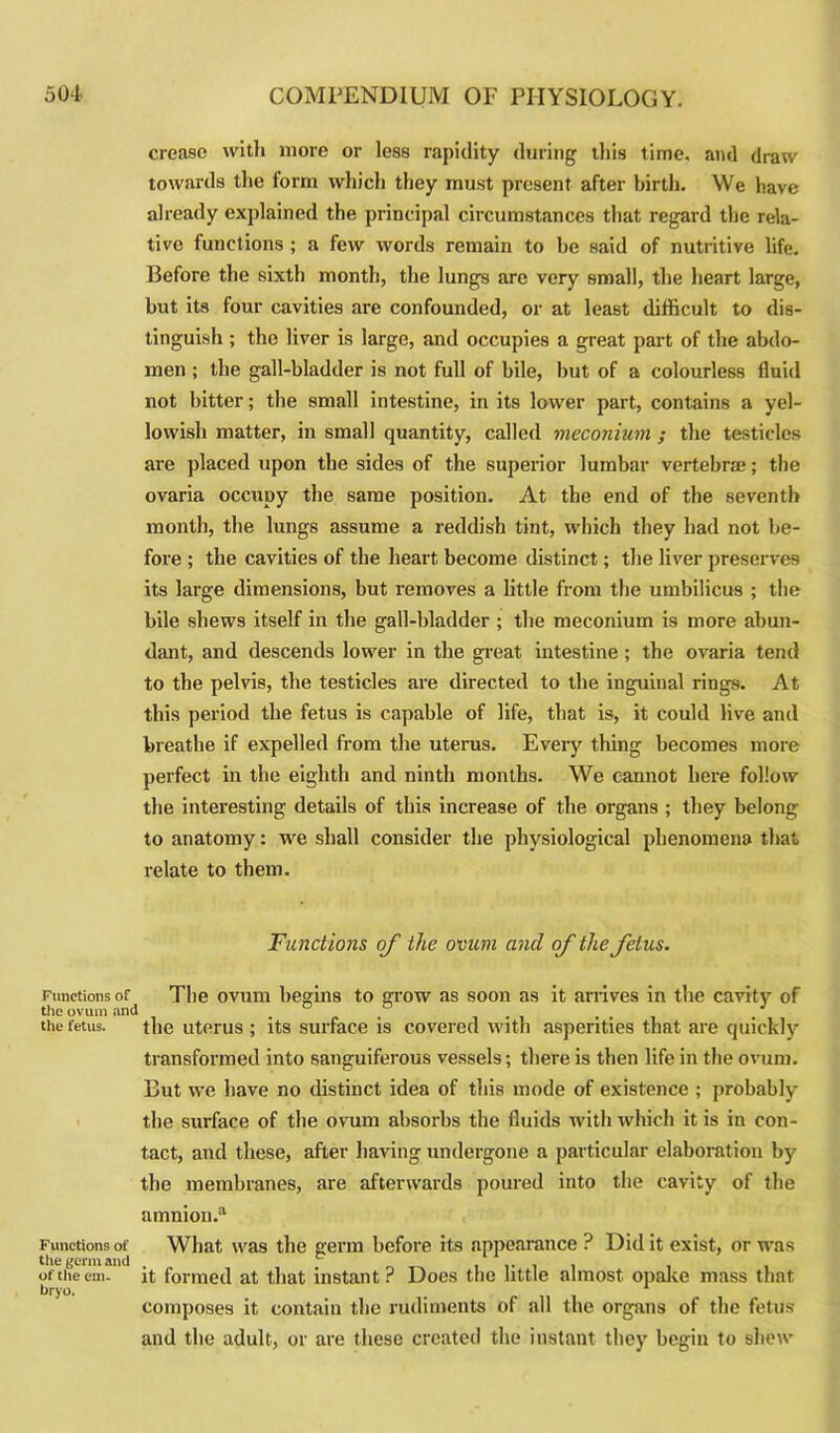 crease with more or less rapidity during this time, and draw towards the form which they must present after birth. We have already explained the principal circumstances that regard the rela- tive functions ; a few words remain to be said of nutritive life. Before the sixth month, the lungs are very small, the heart large, but its four cavities are confounded, or at least difficult to dis- tinguish ; the liver is large, and occupies a great part of the abdo- men ; the gall-bladder is not full of bile, but of a colourless fluid not bitter; the small intestine, in its lower part, contains a yel- lowish matter, in small quantity, called meconium ; the testicles are placed upon the sides of the superior lumbar vertebra?; the ovaria occupy the same position. At the end of the seventh month, the lungs assume a reddish tint, which they had not be- fore ; the cavities of the heart become distinct; the liver preserves its large dimensions, but removes a little from the umbilicus ; the bile shews itself in the gall-bladder ; the meconium is more abun- dant, and descends lower in the great intestine ; the ovaria tend to the pelvis, the testicles are directed to the inguinal rings. At this period the fetus is capable of life, that is, it could live and breathe if expelled from the uterus. Every thing becomes more perfect in the eighth and ninth months. We cannot here follow the interesting details of this increase of the organs ; they belong to anatomy: we shall consider the physiological phenomena that relate to them. Functions of the ovum and of the fetus. Functions of The ovum begins to grow as soon as it arrives in the cavity of the ovum and . , ... J the fetus. the uterus ; its surface is covered with asperities that are quickly transformed into sanguiferous vessels; there is then life in the ovum. But we have no distinct idea of this mode of existence ; probably the surface of the ovum absorbs the fluids with which it is in con- tact, and these, after having undergone a particular elaboration by the membranes, are afterwards poured into the cavity of the amnion.3 Functions of What, was the germ before its appearance ? Did it exist, or was the germ and . , .. . . ottheem. it formed at that instant? Does the little almost opake mass that bryo. composes it contain the rudiments of all the organs of the fetus and the adult, or are these created the instant they begin to shew