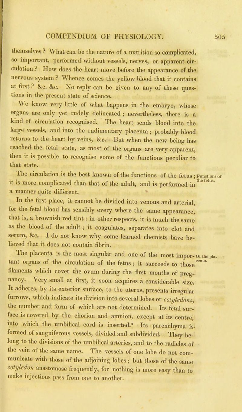 themselves ? What can be the nature of a nutrition so complicated, so important, performed without vessels, nerves, or apparent cir- culation ? How does the heart move before the appearance of the nervous system ? Whence comes the yellow blood that it contains at first ? &c. &c. No reply can be given to any of these ques- tions in the present state of science. We know very little of what happens in the embryo, whose organs are only yet rudely delineated ; nevertheless, there is a kind of circulation recognised. The heart sends blood into the large vessels, and into the rudimentary placenta; probably blood returns to the heart by veins, &c.—But when the new being has leached the fetal state, as most of the organs are very apparent, then it is possible to recognise some of the functions peculiar to that state. The circulation is the best known of the functions of the fetus ; Functions of it is more complicated than that of the adult, and is performed in a manner quite different. ' In the first place, it cannot be divided into venous and arterial, for the fetal blood has sensibly every where the same appearance, that is, a brownish red tint: in other respects, it is much the same as the blood of the adult; it coagulates, separates into clot and serum, &c. I do not know why some learned chemists have be- lieved tiiat it does not contain fibrin. The placenta is the most singular and one of the most impor-ofthepia- tant organs of the circulation of the fetus; it succeeds to thoseCeta‘ filaments which cover the ovum during the first months of preg- nancy. Very small at first, it soon acquires a considerable size. It adheres, by its exterior surface, to the uterus, presents irregular furrows, which indicate its division into several lobes or cotyledons, the number and form of which are not determined. Its fetal sur- face is covered by the chorion and amnion, except at its centre, into which the umbilical cord is inserted. Its parenchyma in- formed of sanguiferous vessels, divided and subdivided. They be- long to the divisions of the umbilical arteries, and to the radicles of the vein of the same name. The vessels of one lobe do not com- municate with those of the adjoining lobes; but those of the same cotyledon anastomose frequently, for nothing is more easy than to make injections pass from one to another.