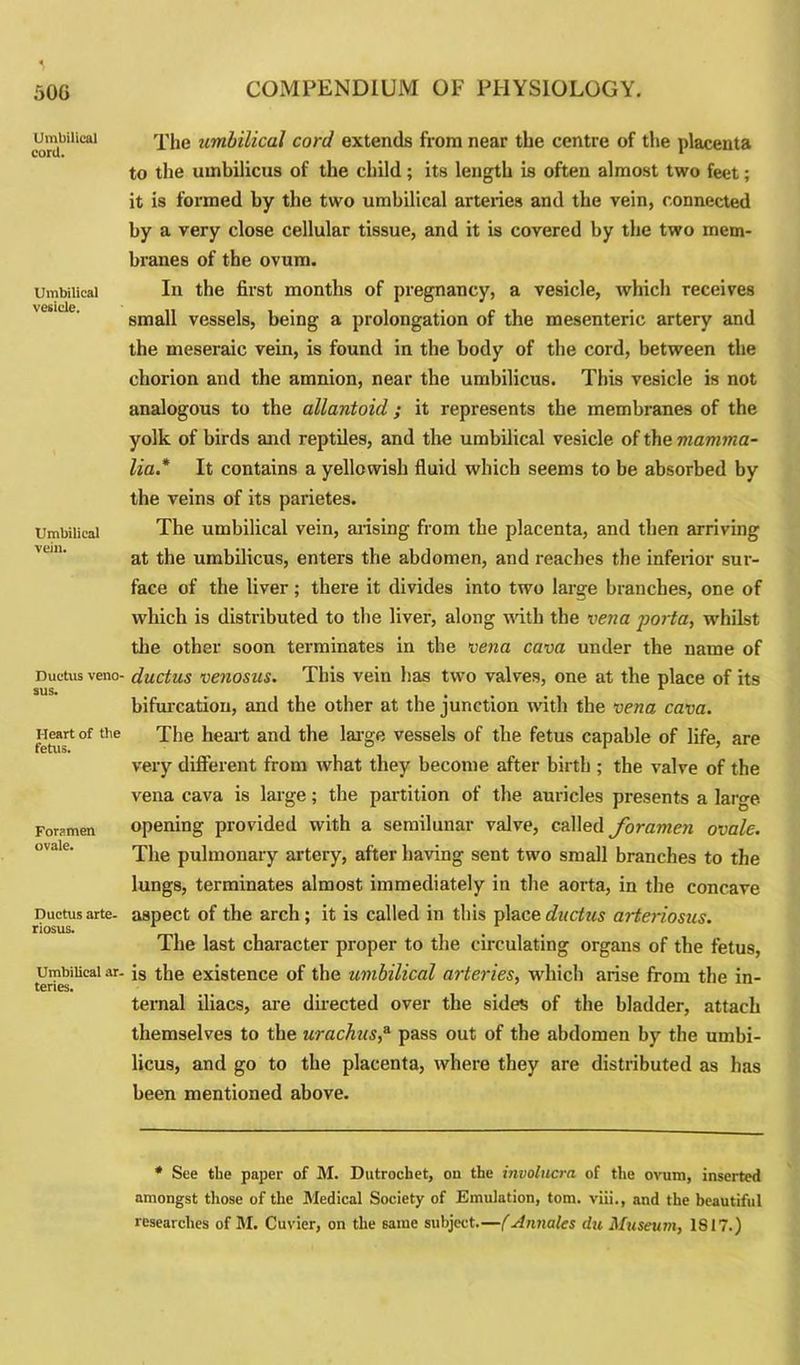 Umbilical cord. Umbilical vesicle. Umbilical vein. Ductus veno- sus. Heart of the fetus. Foramen ovale. Ductus arte- riosus. Umbilical ar- teries. The umbilical cord extends from near the centre of the placenta to the umbilicus of the child; its length is often almost two feet; it is formed by the two umbilical arteries and the vein, connected by a very close cellular tissue, and it is covered by the two mem- branes of the ovum. In the first months of pregnancy, a vesicle, which receives small vessels, being a prolongation of the mesenteric artery and the meseraic vein, is found in the body of the cord, between the chorion and the amnion, near the umbilicus. This vesicle is not analogous to the allantoid; it represents the membranes of the yolk of birds and reptiles, and the umbilical vesicle of the mamma- lia* It contains a yellowish fluid which seems to be absorbed by the veins of its parietes. The umbilical vein, arising from the placenta, and then arriving at the umbilicus, enters the abdomen, and reaches the inferior sur- face of the liver; there it divides into two large branches, one of which is distributed to the liver, along with the vena porta, whilst the other soon terminates in the vena cava under the name of ductus venosus. This vein has two valves, one at the place of its bifurcation, and the other at the junction with the vena cava. The heart and the large vessels of the fetus capable of life, are very different from what they become after birth ; the valve of the vena cava is large; the partition of the auricles presents a large opening provided with a semilunar valve, called foramen ovale. The pulmonary artery, after having sent two small branches to the lungs, terminates almost immediately in the aorta, in the concave aspect of the arch; it is called in this place ductus arteriosus. The last character proper to the circulating organs of the fetus, is the existence of the umbilical arteries, which arise from the in- ternal iliacs, are directed over the sides of the bladder, attach themselves to the urachus,3 pass out of the abdomen by the umbi- licus, and go to the placenta, where they are distributed as has been mentioned above. * See the paper of M. Dutrocbet, on the involucra of the ovum, inserted amongst those of the Medical Society of Emulation, tom. viii., and the beautiful researches of M. Cuvier, on the same subject.—(Annates du Museum, 1817.)
