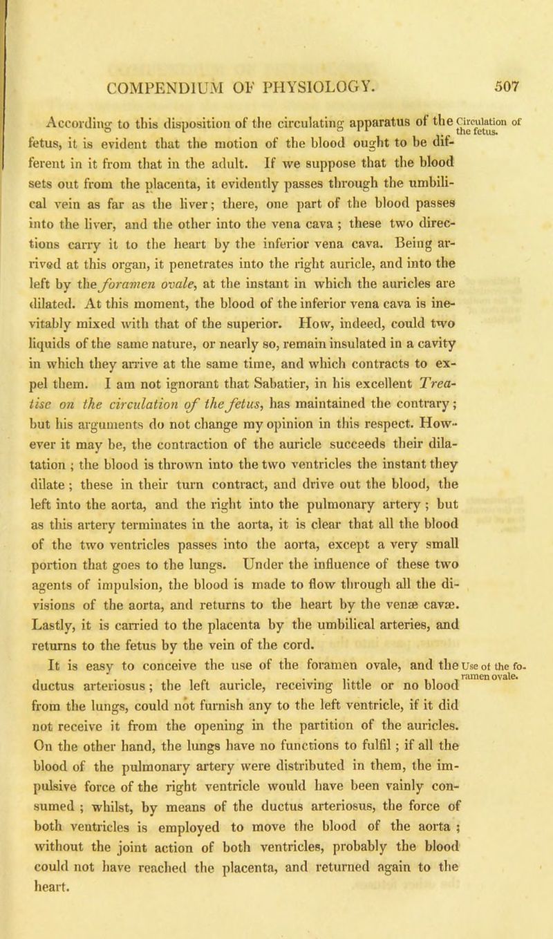 According to this disposition of the circulating apparatus ot thenrcuiaUon of fetus, it is evident that the motion of the blood ought to be dif- ferent in it from that in the adult. If we suppose that the blood sets out from the placenta, it evidently passes through the umbili- cal vein as far as the liver; there, one part of the blood passes into the liver, and the other into the vena cava ; these two direc- tions carry it to the heart by the inferior vena cava. Being ar- rived at this organ, it penetrates into the right auricle, and into the left by the foramen ovale, at the instant in which the auricles are dilated. At this moment, the blood of the inferior vena cava is ine- vitably mixed with that of the superior. How, indeed, could two liquids of the same nature, or nearly so, remain insulated in a cavity in which they arrive at the same time, and which contracts to ex- pel them. I am not ignorant that Sabatier, in his excellent Trea- tise on the circulation of the fetus, has maintained the contrary; but his arguments do not change my opinion in this respect. How- ever it may be, the contraction of the auricle succeeds their dila- tation ; the blood is thrown into the two ventricles the instant they dilate; these in their turn contract, and drive out the blood, the left into the aorta, and the right into the pulmonary artery ; but as this artery terminates in the aorta, it is clear that all the blood of the two ventricles passes into the aorta, except a very small portion that goes to the lungs. Under the influence of these two agents of impulsion, the blood is made to flow through all the di- visions of the aorta, and returns to the heart by the vena? cavse. Lastly, it is carried to the placenta by the umbilical arteries, and returns to the fetus by the vein of the cord. It is easy to conceive the use of the foramen ovale, and the Use of the fo. , . i , „ . , . . , ,, ramenovate. ductus arteriosus; the left auricle, receiving little or no blood from the lungs, could not furnish any to the left ventricle, if it did not receive it from the opening in the partition of the auricles. On the other hand, the lungs have no functions to fulfil; if all the blood of the pulmonary artery were distributed in them, the im- pulsive force of the right ventricle would have been vainly con- sumed ; whilst, by means of the ductus arteriosus, the force of both ventricles is employed to move the blood of the aorta ; without the joint action of both ventricles, probably the blood could not have reached the placenta, and returned again to the heart.