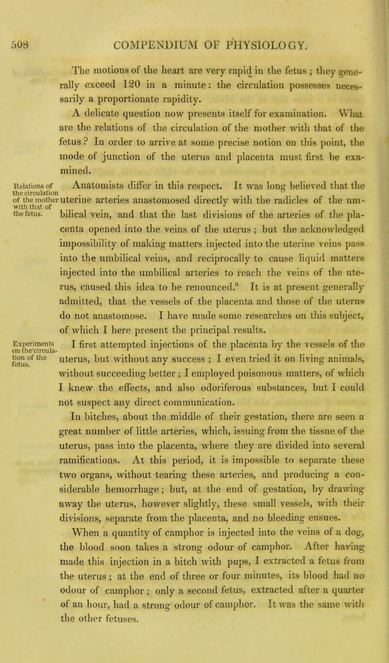 The motions of the heart are very rapid in the fetus ; they gene- rally exceed 120 in a minute: the circulation possesses neces- sarily a proportionate rapidity. A delicate question now presents itself for examination. What are the relations of the circulation of the mother with that of the fetus ? In order to arrive at some precise notion on this point, the mode of junction of the uterus and placenta must first be exa- mined. Relations of Anatomists differ in this respect. It was long believed that the the circulation . . 1 , of the mother uterine arteries anastomosed directly with the radicles of the um- with that of ... the fetus. bilical vein, and that the last divisions of the arteries of the pla- centa opened into the veins of the uterus ; but the acknowledged impossibility of making matters injected into the uterine veins pass into the umbilical veins, and reciprocally to cause liquid matters injected into the umbilical arteries to reach the veins of the ute- rus, caused this idea to be renounced.3 It is at present generally admitted, that the vessels of the placenta and those of the uterus do not anastomose. I have made some researches on this subject, of which I here present the principal results. Experiments I first attempted injections of the placenta by the vessels of the on the'circula- 1 u 1 ’ the uterus, but without any success ; I even tried it on living animals, without succeeding better ; I employed poisonous matters, of which I knew the effects, and also odoriferous substances, but I could not suspect any direct communication. In bitches, about the middle of their gestation, there are seen a great number of little arteries, which, issuing from the tissue of the uterus, pass into the placenta, where they are divided into several ramifications. At this period, it is impossible to separate these two organs, without tearing these arteries, and producing a con- siderable hemorrhage; but, at the end of gestation, by drawing away the uterus, however slightly, these small vessels, with their divisions, separate from the placenta, and no bleeding ensues. When a quantity of camphor is injected into the veins of a dog, the blood soon takes a strong odour of camphor. After having made this injection in a bitch with pups, I extracted a fetus from the uterus ; at the end of three or four minutes, its blood had no odour of camphor ; only a second fetus, extracted after a quarter of an hour, had a strong odour of camphor. It was the same with the other fetuses.
