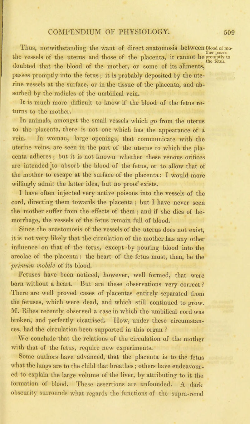 Thus, notwithstanding the want of direct anatomosis between Blood of mo- , ° ther passes the vessels of the uterus and those of the placenta, it cannot be promptly to 1 ’ _ # the fetus. doubted that the blood of the mother, or some of its aliments, passes promptly into the fetus ; it is probably deposited by the ute- rine vessels at the surface, or in the tissue of the placenta, and ab- sorbed by the radicles of the umbilical vein. It is much more difficult to know if the blood of the fetus re- turns to the mother. In animals, amongst the small vessels which go from the uterus to the placenta, there is not one which has the appearance of a vein. In woman, large openings, that communicate with the uterine veins, are seen in the part of the uterus to which the pla- centa adheres ; but it is not known whether these venous orifices are intended [to absorb the blood of the fetus, or to allow that of the mother to escape at the surface of the placenta: I would more willingly admit the latter idea, but no proof exists. I have often injected very active poisons into the vessels of the cord, directing them towards the placenta ; but I have never seen the mother suffer from the effects of them ; and if she dies of he- morrhage, the vessels of the fetus remain full of blood. Since the anastomosis of the vessels of the uterus does not exist, it is not very likely that the circulation of the mother has any other influence on that of the fetus, except by pouring blood into the areolae of the placenta: the heart of the fetus must, then, be the primum mobile of its blood. Fetuses have been noticed, however, well formed, that were born without a heart. But are these observations very correct ? There are well proved cases of placentas entirely separated from the fetuses, which were dead, and which still continued to grow. M. Kibes recently observed a case in which the umbilical cord was broken, and perfectly cicatrised. How, under these circumstan- ces, had the circulation been supported in this organ ? We conclude that the relations of the circulation of the mother with that of the fetus, require new experiments. Some authors have advanced, that the placenta is to the fetus what the lungs are to the child that breathes; others have endeavour- ed to explain the large volume of the fiver, by attributing to it the formation of blood. These assertions are unfounded. A dark obscurity surrounds what regards the functions of the supra-renal