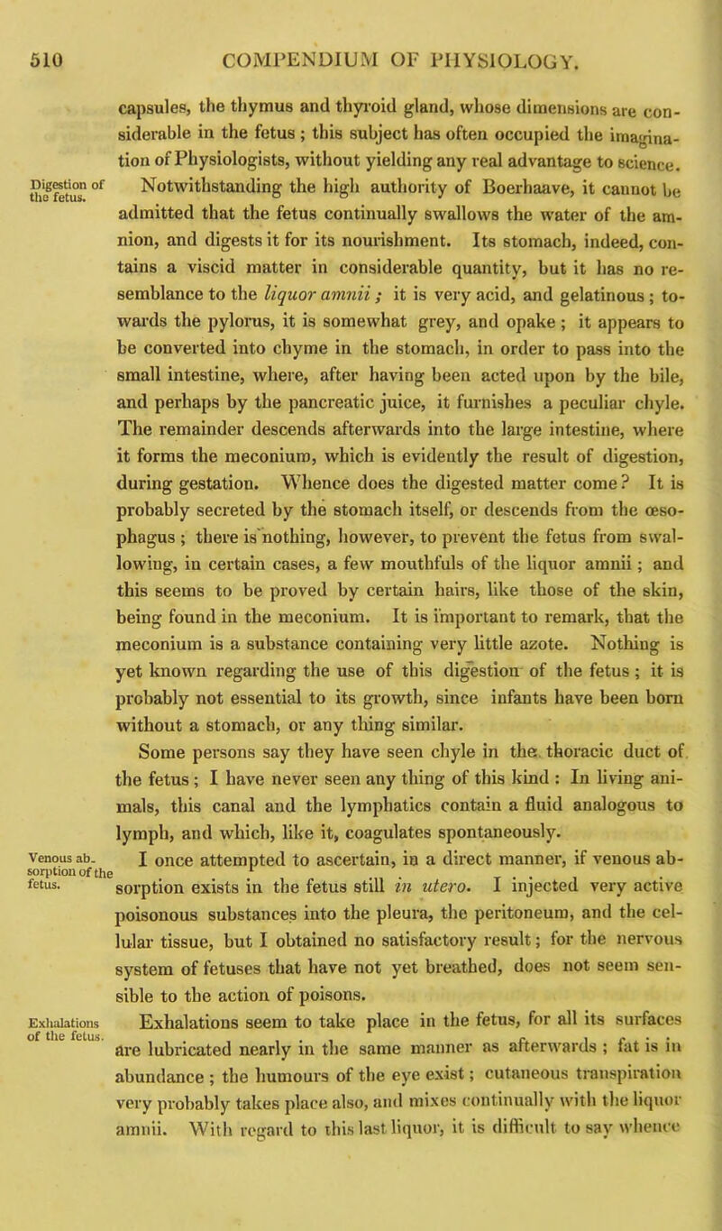capsules, the thymus and thyroid gland, whose dimensions are con- siderable in the fetus ; this subject has often occupied the imagina- tion of Physiologists, without yielding any real advantage to science. So fetus* °f Notwithstanding the high authority of Boerhaave, it cannot be admitted that the fetus continually swallows the water of the am- nion, and digests it for its nourishment. Its stomach, indeed, con- tains a viscid matter in considerable quantity, but it has no re- semblance to the liquor amnii ; it is very acid, and gelatinous ; to- wards the pylorus, it is somewhat grey, and opake; it appears to be converted into chyme in the stomach, in order to pass into the small intestine, where, after having been acted upon by the bile, and perhaps by the pancreatic juice, it furnishes a peculiar chyle. The remainder descends afterwards into the large intestine, where it forms the meconium, which is evidently the result of digestion, during gestation. Whence does the digested matter come ? It is probably secreted by the stomach itself, or descends from the oeso- phagus ; there is'nothing, however, to prevent the fetus from swal- lowiug, in certain cases, a few mouthfuls of the liquor amnii; and this seems to be proved by certain hairs, like those of the skin, being found in the meconium. It is important to remark, that the meconium is a substance containing very little azote. Nothing is yet known regarding the use of this digestion of the fetus ; it is probably not essential to its growth, since infants have been bom without a stomach, or any thing similar. Some persons say they have seen chyle in the. thoracic duct of the fetus ; I have never seen any thing of this kind : In living ani- mals, this canal and the lymphatics contain a fluid analogous to lymph, and which, like it, coagulates spontaneously. venous ab. I 0nce attempted to ascertain, in a direct manner, if venous ab- sorption of the 1 . . . fetus. sorption exists in the fetus still in utero. 1 injected very active poisonous substances into the pleura, the peritoneum, and the cel- lular tissue, but I obtained no satisfactory result; for the nervous system of fetuses that have not yet breathed, does not seem sen- sible to the action of poisons. Exhalations Exhalations seem to take place in the fetus, for all its surfaces of the fetus. .... r. , « . . are lubricated nearly in the same manner as afterwards ; tat is m abundance ; the humours of the eye exist; cutaneous transpiration very probably takes place also, and mixes continually with the liquor amnii. With regard to this last liquor, it is difficult to say whence