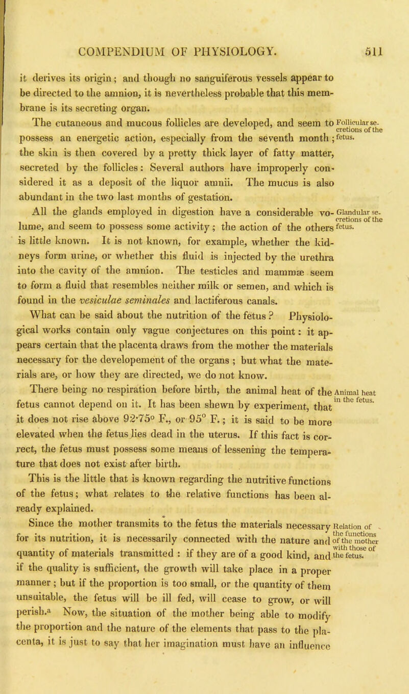 it derives its origin; and though no sanguiferous vessels appear to be directed to the amnion, it is nevertheless probable that this mem- brane is its secreting organ. The cutaneous and mucous follicles are developed, and seem to Follicular «c- 1 eretions of the possess an energetic action, especially from the seventh month ; fetus, the skin is then covered by a pretty thick layer of fatty matter, secreted by the follicles: Several authors have improperly con- sidered it as a deposit of the liquor amnii. The mucus is also abundant in the two last months of gestation. All the glands employed in digestion have a considerable vo- Glandular se. . . eretions of the lume, and seem to possess some activity; the action of the othersfetus- is little known. It is not known, for example, whether the kid- neys form urine, or whether this fluid is injected by the urethra into the cavity of the anmion. The testicles and mammae seem to form a fluid that resembles neither milk or semen, and which is found in the vesiculae seminales and lactiferous canals. What can be said about the nutrition of the fetus ? Physiolo- gical works contain only vague conjectures on this point: it ap- pears certain that the placenta draws from the mother the materials necessary for the developement of the organs ; but what the mate- rials are, or how they are directed, we do not know. There being no respiration before birth, the animal heat of the Animal heat fetus cannot depend on it. It has been shewn by experiment, that0 ' it does not rise above 92-75° F., or 95° F.; it is said to be more elevated when the fetus lies dead in the uterus. If this fact is cor- rect, the fetus must possess some means of lessening the tempera- ture that does not exist after birth. This is the little that is known regarding the nutritive functions of the fetus; what relates to the relative functions has been al- ready explained. Since the mother transmits to the fetus the materials necessary Relation of for its nutrition, it is necessarily connected with the nature andofthe'mother quantity of materials transmitted : if they are of a good kind, and fetus? °' if the quality is sufficient, the growth will take place in a proper manner ; but if the proportion is too small, or the quantity of them unsuitable, the fetus will be ill fed, will cease to grow, or will perish.3 Now, the situation of the mother being able to modify the proportion and the nature of the elements that pass to the pla- centa, it is just to say that her imagination must have an influence