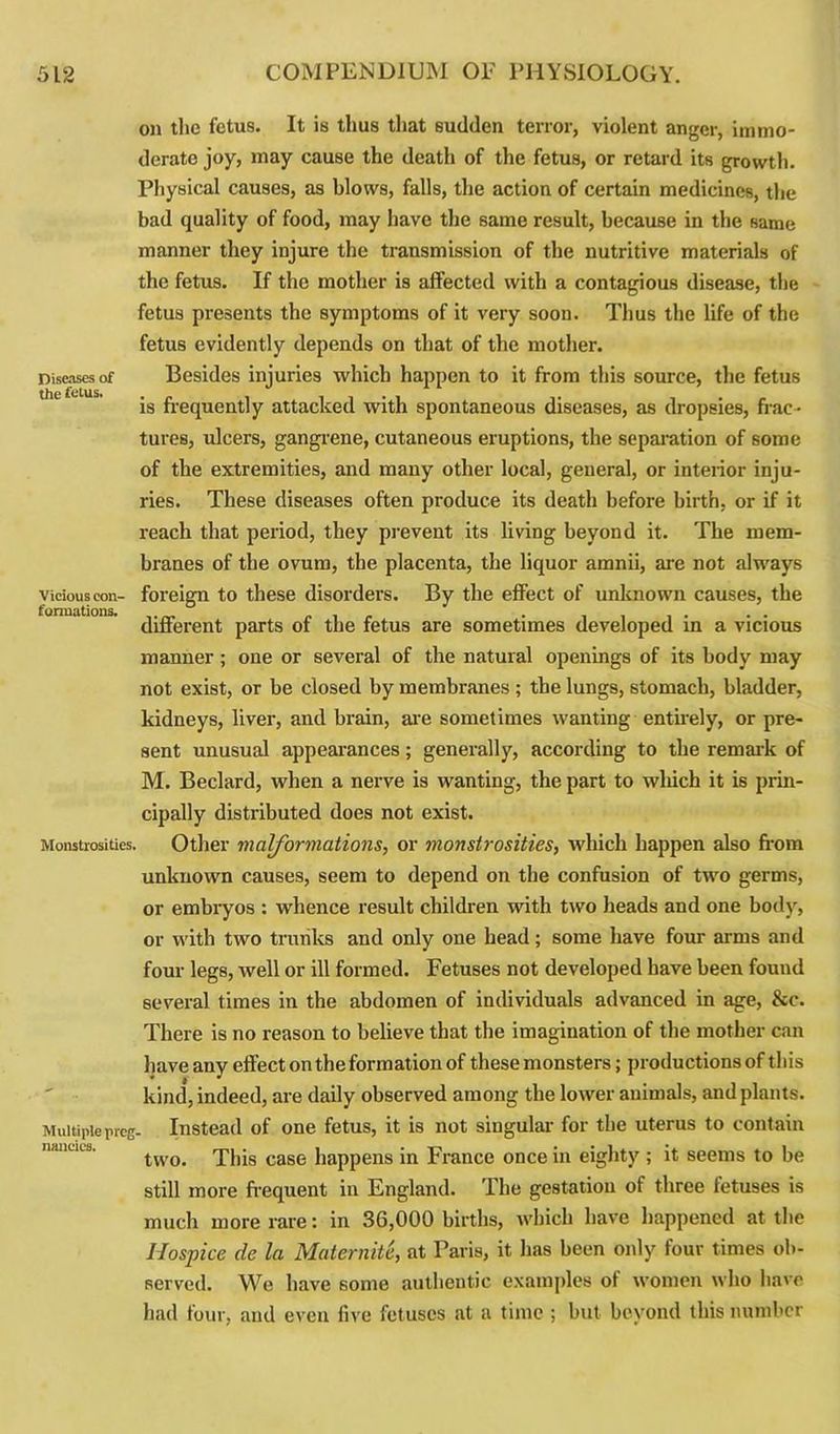 Diseases of the fetus. Vicious con- formations. Monstrosities. Multiple preg- nancies. on the fetus. It is thus that sudden terror, violent anger, immo- derate joy, may cause the death of the fetus, or retard its growth. Physical causes, as blows, falls, the action of certain medicines, the bad quality of food, may have the same result, because in the same manner they injure the transmission of the nutritive materials of the fetus. If the mother is affected with a contagious disease, the fetus presents the symptoms of it very soon. Thus the life of the fetus evidently depends on that of the mother. Besides injuries which happen to it from this source, the fetus is frequently attacked with spontaneous diseases, as dropsies, frac- tures, ulcers, gangrene, cutaneous eruptions, the separation of some of the extremities, and many other local, general, or interior inju- ries. These diseases often produce its death before birth, or if it reach that period, they prevent its living beyond it. The mem- branes of the ovum, the placenta, the liquor amnii, are not always foreign to these disorders. By the effect of unknown causes, the different parts of the fetus are sometimes developed in a vicious manner; one or several of the natural openings of its body may not exist, or be closed by membranes ; the lungs, stomach, bladder, kidneys, liver, and brain, are sometimes wanting entirely, or pre- sent unusual appearances; generally, according to the remark of M. Beclard, when a nerve is wanting, the part to which it is prin- cipally distributed does not exist. Other malformations, or monstrosities, which happen also from unknown causes, seem to depend on the confusion of two germs, or embryos : whence result children with two heads and one body, or with two trunks and only one head; some have four arms and four legs, well or ill formed. Fetuses not developed have been found several times in the abdomen of individuals advanced in age, &c. There is no reason to believe that the imagination of the mother can have any effect on the formation of these monsters; productions of this kind, indeed, are daily observed among the lower animals, and plants. Instead of one fetus, it is not singular for the uterus to contain two. This case happens in France once in eighty ; it seems to be still more frequent in England. The gestation of three letuses is much more rare: in 36,000 births, which have happened at the Hospice de la Maternite, at Paris, it has been only four times ob- served. We have some authentic examples of women who have had four, and even five fetuses at a time ; but bevond this number