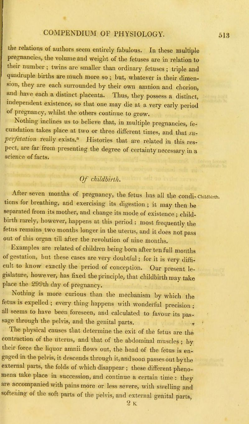 the relations ot authors seem entirely fabulous. In these multiple pregnancies, the volume and weight of the fetuses are in relation to their number; twins are smaller than ordinary fetuses ; triple and quadruple births are much more so; but, whatever is their dimen- sion, they are each surrounded by their own amnion and chorion, and have each a distinct placenta. Thus, they possess a distinct, independent existence, so that one may die at a very early period of pregnancy, whilst the others continue to grow. Nothing inclines us to believe that, in multiple pregnancies, fe- cundation takes place at two or three different times, and that su- perfetation really exists.3 Histories that are related in this res- pect, are far from presenting the degree of certainty necessary in a science of facts. Of childbirth. After seven months of pregnancy, the fetus has all the condi- Childbirth, tions for breathing, and exercising its digestion ; it may then be separated from its mother, and change its mode of existence ; child- birth rarely, however, happens at this period : most frequently the fetus remains two months longer in the uterus, and it does not pass out of this organ till after the revolution of nine months. Examples are related of children being born after ten full months of gestation, but these cases are very doubtful; for it is very diffi- cult to know exactly the period of conception. Our present le- gislature, however, has fixed the principle, that childbirth may take place the 299th day of pregnancy. Nothing is more curious than the mechanism by which the fetus is expelled ; every thing happens with wonderful precision ; all seems to have been foreseen, and calculated to favour its pas- sage through the pelvis, and the genital parts. , ' The physical causes that determine the exit of the fetus are the contraction of the uterus, and that of the abdominal muscles ; by their force the liquor amnii flows out, the head of the fetus is en- gaged in the pelvis, it descends through it, and soon passes out by the external parts, the folds of which disappear; these different pheno- mena take place in succession, and continue a certain time : they are accompanied with pains more or less severe, with swelling and softening ot the soft parts of the pelvis, and external genital parts,