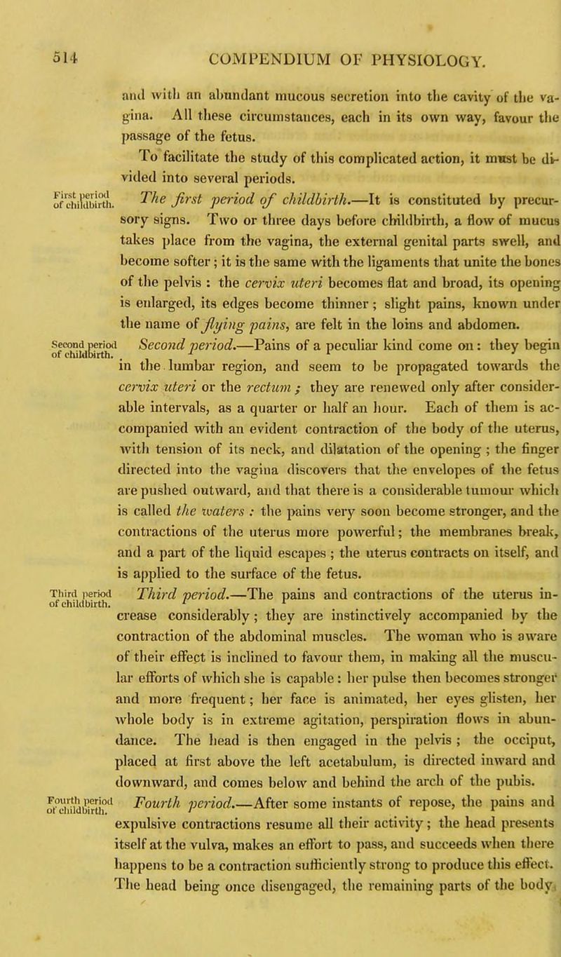 ami with an abundant mucous secretion into the cavity of the va- gina. All these circumstances, each in its own way, favour the passage of the fetus. To facilitate the study of this complicated action, it must be di- vided into several periods. of childbirth. ^ie firsi P^od of childbirth.—It is constituted by precur- sory signs. Two or three days before childbirth, a flow of mucus takes place from the vagina, the external genital parts swell, and become softer; it is the same with the ligaments that unite the bones of the pelvis : the cervix uteri becomes flat and broad, its opening is eidarged, its edges become thinner; slight pains, known under the name of flying pains, are felt in the loins and abdomen. of cSwEfrth*. Second period.—Pains of a peculiar kind come on : they begin in the lumbar region, and seem to be propagated towards the cervix uteri or the rectum ; they are renewed only after consider- able intervals, as a quarter or half an hour. Each of them is ac- companied with an evident contraction of the body of the uterus, with tension of its neck, and dilatation of the opening ; the finger directed into the vagina discovers that the envelopes of the fetus are pushed outward, and that there is a considerable tumour which is called the ivaters : the pains very soon become stronger, and the contractions of the uterus more powerful; the membranes break, and a part of the liquid escapes ; the uterus contracts on itself, and is applied to the surface of the fetus. Third period Third period.—The pains and contractions of the uterus in- crease considerably ; they are instinctively accompanied by the contraction of the abdominal muscles. The woman who is aware of their effect is inclined to favour them, in making all the muscu- lar efforts of which she is capable : her pulse then becomes stronger and more frequent; her face is animated, her eyes glisten, her whole body is in extreme agitation, perspiration flows in abun- dance. The head is then engaged in the pelvis ; the occiput, placed at first above the left acetabulum, is directed inward and downward, and comes below and behind the arch of the pubis. o°ddid£rtiod Fourth period.—After some instants of repose, the pains and expulsive contractions resume all their activity; the head presents itself at the vulva, makes an effort to pass, and succeeds when there happens to be a contraction sufficiently strong to produce this effect. The head being once disengaged, the remaining parts of the body,