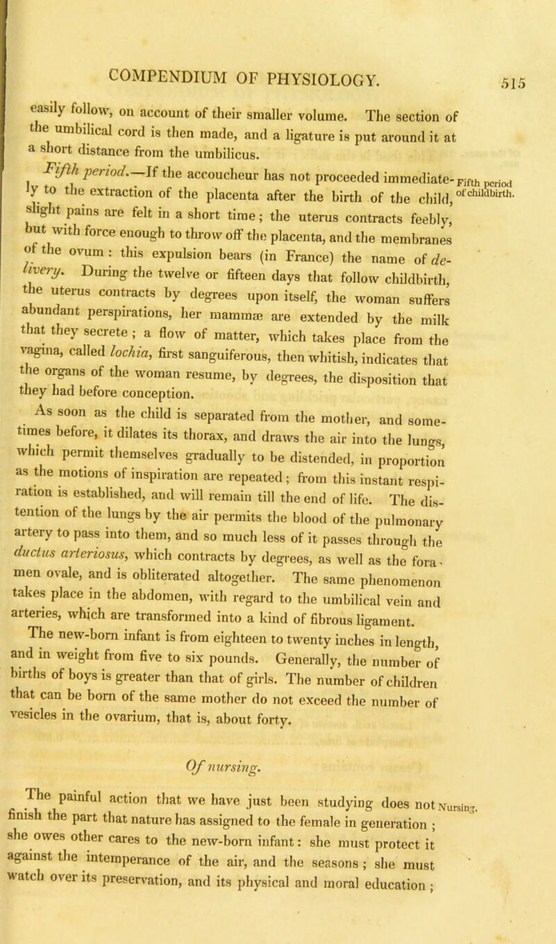easily follow, on account of their smaller volume. The section of t ie umbilical cord is then made, and a ligature is put around it at a short distance from the umbilicus. Fifth period.—If the accoucheur has not proceeded immediate- Fifth pcri0(l y to the extraction of the placenta after the birth of the child, ofchu“birth- slight pains are felt in a short time; the uterus contracts feebly, but with force enough to throw off the placenta, and the membranes of the ovum : this expulsion bears (in France) the name of de- ivery. During the twelve or fifteen days that follow childbirth, t ie uterus contracts by degrees upon itself, the woman suffers abundant perspirations, her mammae are extended by the milk that they secrete ; a flow of matter, which takes place from the vagina, called lochia, first sanguiferous, then whitish, indicates that the organs of the woman resume, by degrees, the disposition that they had before conception. As soon as the child is separated from the mother, and some- times before, it dilates its thorax, and draws the air into the lungs, which permit themselves gradually to be distended, in proportion as the motions of inspiration are repeated; from this instant respi- ration is established, and will remain till the end of life. The dis- tention of the lungs by the air permits the blood of the pulmonary artery to pass into them, and so much less of it passes through the duchts arteriosus, which contracts by degrees, as well as the fora- men ovale, and is obliterated altogether. The same phenomenon takes place in the abdomen, with regard to the umbilical vein and arteries, which are transformed into a kind of fibrous ligament. The new-born infant is from eighteen to twenty inches in length, and in weight from five to six pounds. Generally, the number of births of boys is greater than that of girls. The number of children that can be bom of the same mother do not exceed the number of vesicles in the ovarium, that is, about forty. Of nursing. The painful action that we have just been studying does not Nursin-. finish the part that nature has assigned to the female in generation ; she owes other cares to the new-born infant: she must protect it against the intemperance of the air, and the seasons ; she must w atch over its preservation, and its physical and moral education ;