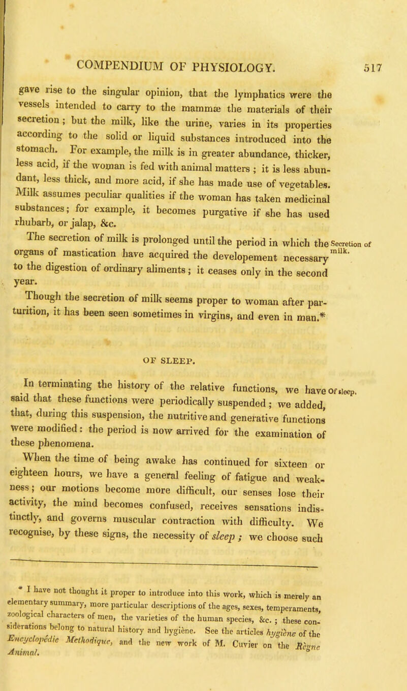gave lise to the singular opinion, that the lymphatics were the vessels intended to carry to the mammae the materials of their secretion; but the milk, like the urine, varies in its properties according to the solid or liquid substances introduced into the stomach. For example, the milk is in greater abundance, thicker, less acid, if the woman is fed with animal matters ; it is less abun- dant, less thick, and more acid, if she has made use of vegetables. Milk assumes peculiar qualities if the woman has taken medicinal substances; for example, it becomes purgative if she has used rhubarb, or jalap, &c. The secretion of milk is prolonged until the period in which the Secretion of organs of mastication have acquired the developement necessary mi‘k' to the digestion of ordinary aliments; it ceases only in the second year. Though the secretion of milk seems proper to woman after par- turition, it has been seen sometimes in virgins, and even in man* OF SLEEP. In terminating the history of the relative functions, we have Of,ieoP. said that these functions were periodically suspended ; we added, that, during this suspension, the nutritive and generative functions were modified: the period is now arrived for the examination of these phenomena. When the time of being awake has continued for sixteen or eighteen hours, we have a general feeling of fatigue and weak- ness; our motions become more difficult, our senses lose their activity, the mind becomes confused, receives sensations indis- tinctly, and governs muscular contraction with difficulty. We recognise, by these signs, the necessity of sleep ; we choose such - I have not thought it proper to introduce into this work, which is merely an elementary summary, more particular descriptions of the ages, sexes, temperaments zoological characters of men, the varieties of the human species, &c. ; these con- siderations belong to natural history and hygiene. See the articles hygiinc of the Encyclopedic Mcthodiquc, and the new work of M. Cuvier on the Rcanc Animal. °