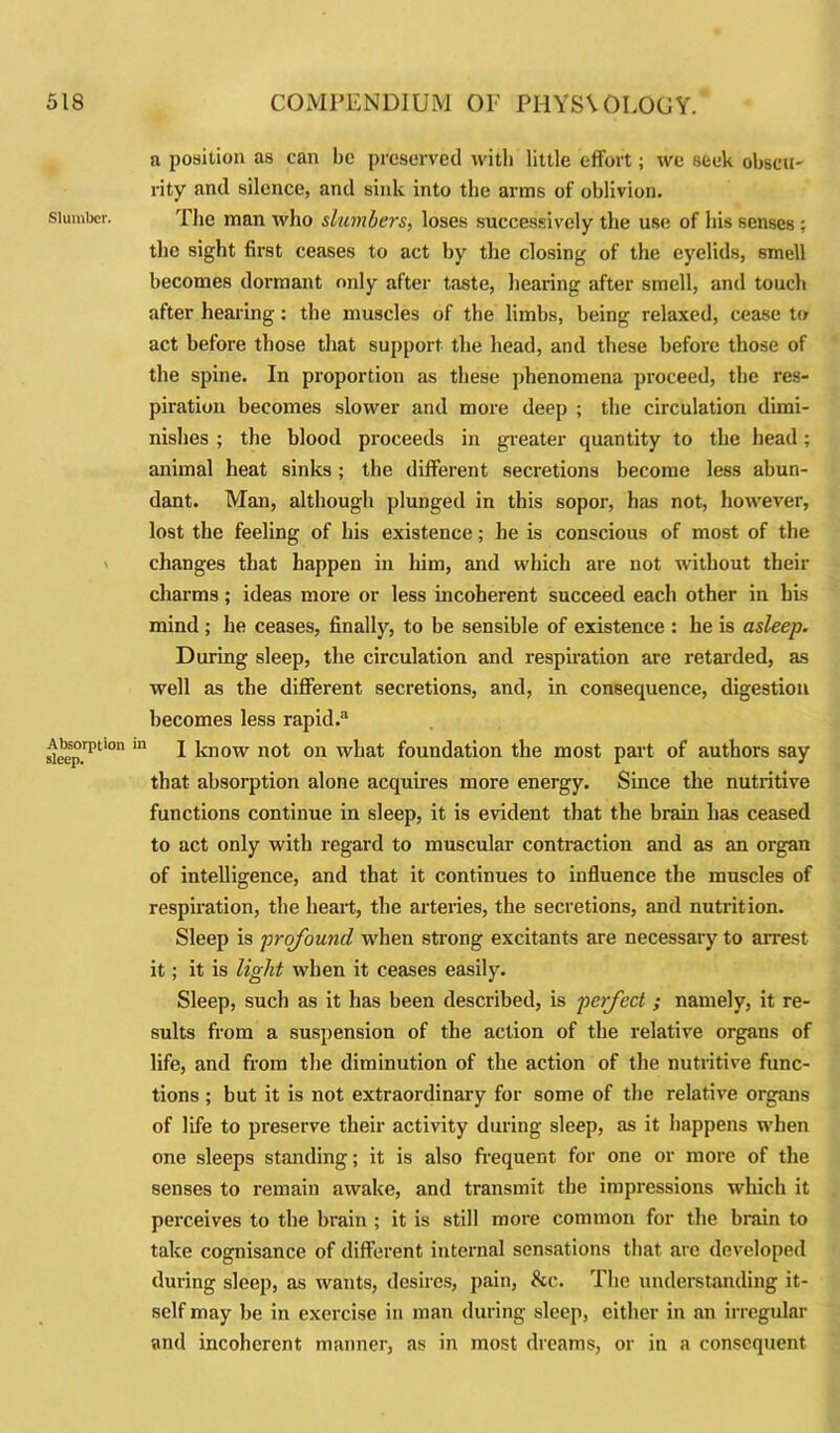 Slumber. Absorption sleep. a position as can be preserved with little effort; we seek obscu- rity and silence, and sink into the arms of oblivion. The man who slumbers, loses successively the use of his senses ; the sight first ceases to act by the closing of the eyelids, smell becomes dormant only after taste, hearing after smell, and touch after hearing: the muscles of the limbs, being relaxed, cease to act before those that support the head, and these before those of the spine. In proportion as these phenomena proceed, the res- piration becomes slower and more deep ; the circulation dimi- nishes ; the blood proceeds in greater quantity to the head; animal heat sinks; the different secretions become less abun- dant. Man, although plunged in this sopor, has not, however, lost the feeling of his existence; he is conscious of most of the changes that happen in him, and which are not without their charms; ideas more or less incoherent succeed each other in his mind ; he ceases, finally, to be sensible of existence : he is asleep. During sleep, the circulation and respiration are retarded, as well as the different secretions, and, in consequence, digestion becomes less rapid.3 111 I know not on what foundation the most part of authors say that absorption alone acquires more energy. Since the nutiitive functions continue in sleep, it is evident that the brain has ceased to act only with regard to muscular contraction and as an organ of intelligence, and that it continues to influence the muscles of respiration, the heart, the arteries, the secretions, and nutrition. Sleep is profound, when strong excitants are necessary to arrest it; it is light when it ceases easily. Sleep, such as it has been described, is perfect ; namely, it re- sults from a suspension of the action of the relative organs of life, and from the diminution of the action of the nutritive func- tions ; but it is not extraordinary for some of the relative organs of life to preserve their activity during sleep, as it happens when one sleeps standing; it is also frequent for one or more of the senses to remain awake, and transmit the impressions which it perceives to the brain ; it is still more common for the brain to take cognisance of different internal sensations that are developed during sleep, as wants, desires, pain, &c. The understanding it- self may be in exercise in man during sleep, either in an irregular and incoherent manner, as in most dreams, or in a consequent