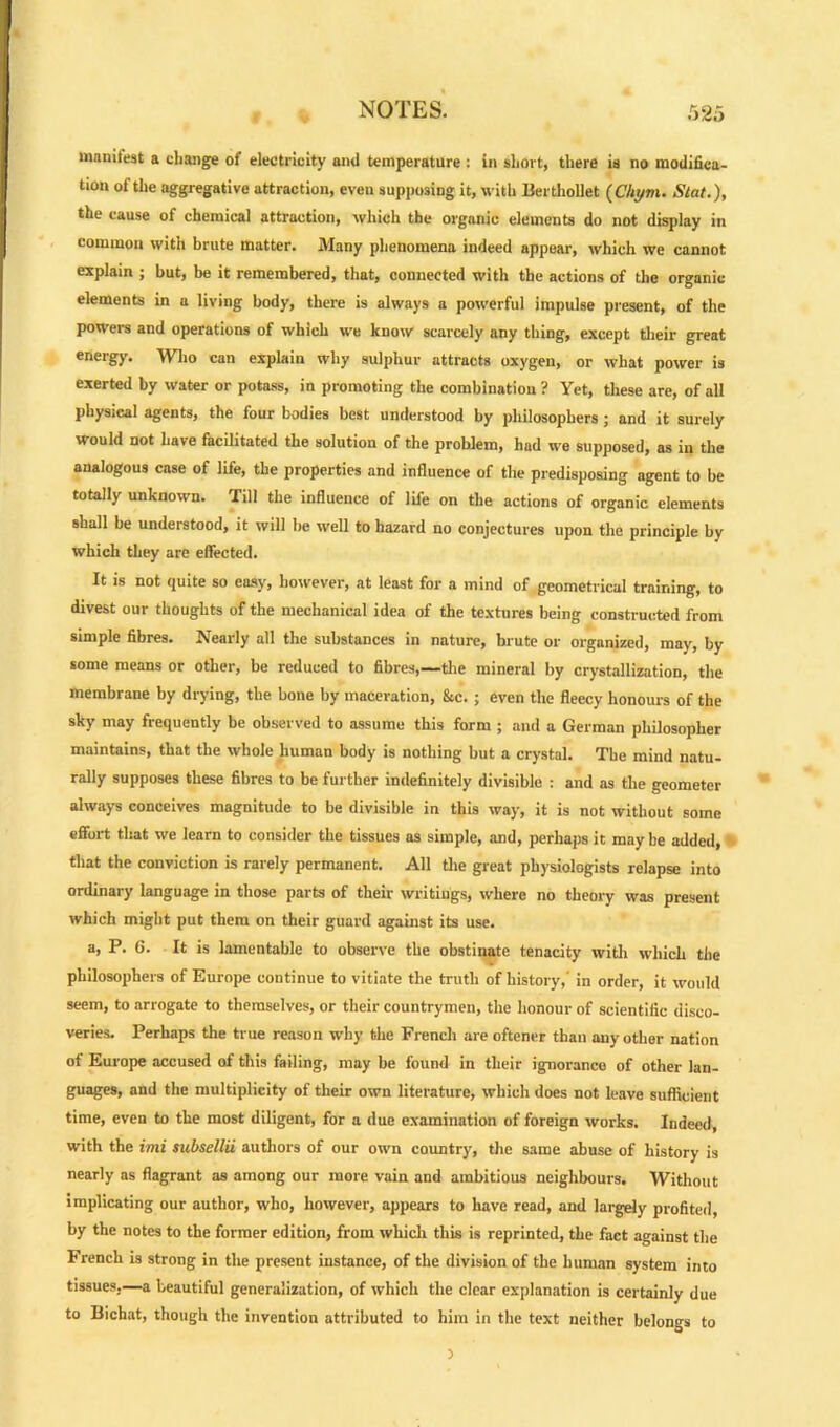 manifest a change of electricity and temperature : in short, there is no modifica- tion of the aggregative attraction, even supposing it, with Berthollet (Chym. Slat.), the cause of chemical attraction, which the organic elements do not display in common with brute matter. Many phenomena indeed appear, which we cannot explain ; but, be it remembered, that, connected with the actions of the organic elements in a living body, there is always a powerful impulse present, of the powers and operations of which we know scarcely any thing, except their great energy. Who can explain why sulphur attracts oxygen, or what power is exerted by water or potass, in promoting the combination? Yet, these are, of all physical agents, the four bodies best understood by philosophers ; and it surely would not have facilitated the solution of the problem, had we supposed, as in the analogous case of life, the properties and influence of the predisposing agent to be totally unknown. Till the influence of life on the actions of organic elements shall be understood, it will be well to hazard no conjectures upon the principle by which they are effected. It is not quite so easy, however, at least for a mind of geometrical training, to divest our thoughts of the mechanical idea of the textures being constructed from simple fibres. Nearly all the substances in nature, brute or organized, may., by some means or other, be reduced to fibres,—the mineral by crystallization, the membrane by drying, the bone by maceration, &c. ; even the fleecy honours of the sky may frequently be observed to assume this form ; and a German philosopher maintains, that the whole human body is nothing but a crystal. The mind natu- rally supposes these fibres to be further indefinitely divisible : and as the geometer always conceives magnitude to be divisible in this way, it is not without some effort that we learn to consider the tissues as simple, and, perhaps it may be added, that the conviction is rarely permanent. All the great physiologists relapse into ordinary language in those parts of their writings, where no theory was present which might put them on their guard against its use. a, P. 6. It is lamentable to observe the obstinate tenacity with which the philosophers of Europe continue to vitiate the truth of history, in order, it would seem, to arrogate to themselves, or their countrymen, the honour of scientific disco- veries. Perhaps the true reason why the French are oftener than any other nation of Europe accused of this failing, may be found in their ignorance of other lan- guages, and the multiplicity of their own literature, which does not leave sufficient time, even to the most diligent, for a due examination of foreign works. Indeed, with the imi subsellU authors of our own country, the same abuse of history is nearly as flagrant as among our more vain and ambitious neighbours. Without implicating our author, who, however, appears to have read, and largely profited, by the notes to the former edition, from which this is reprinted, the fact against the French is strong in the present instance, of the division of the human system into tissues,—a beautiful generalization, of which the clear explanation is certainly due to Bichat, though the invention attributed to him in the text neither belongs to