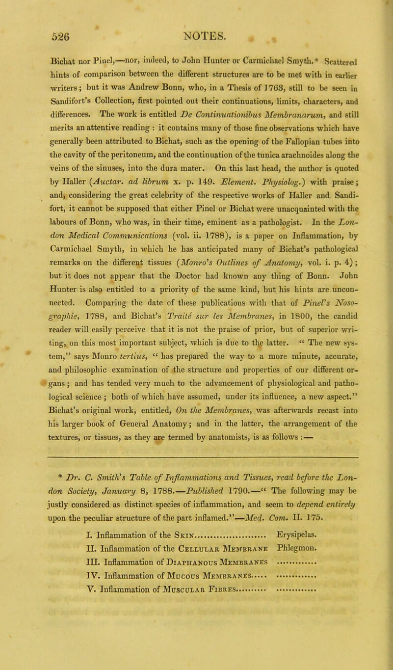 Biclmt nor Pinel,—nor, indeed, to John Hunter or Carmichael Smvth.* Scattered Hints of comparison between the different structures are to he met with in earlier writers; but it was Andrew Bonn, who, in a Thesis of 1768, still to be seen in Sandifort’s Collection, first pointed out their continuations, limits, characters, and differences. The work is entitled De Continuationibus Membranarum, and still merits an attentive reading : it contains many of those fine observations which have generally been attributed to Bichat, such as the opening of the Fallopian tubes into the cavity of the peritoneum, and the continuation of the tunica arachnoides along the veins of the sinuses, into the dura mater. On this last head, the author is quoted by Haller (Auctar. ad librum x. p. 149. Element. Physiolog.) with praise; and, considering the great celebrity of the respective works of Haller and Sandi- fort, it cannot be supposed that either Pinel or Bichat were unacquainted with the labours of Bonn, who was, in their time, eminent as a pathologist. In the Lon- don Medical Communications (vol. ii. 1788), is a paper on Inflammation, by Carmichael Smyth, in which he has anticipated many of Bichat’s pathological remarks on the different tissues (Monro's Outlines of Anatomy, vol. i. p. 4); hut it does not appear that the Doctor had known any thing of Bonn. John Hunter is also entitled to a priority of the same kind, but his hints are uncon- nected. Comparing the date of these publications with that of Pinel's Noso- graphie, 1788, and Bichat’s Traite sur les Membranes, in 1800, the candid reader will easily perceive that it is not the praise of prior, hut of superior wri- ting, on this most important subject, which is due to the latter. “ The new sys- tem,” says Monro tertlus, “ has prepared the way to a more minute, accurate, and philosophic examination of the structure and properties of our different or- gans ; and has tended very much to the advancement of physiological and patho- logical science ; both of which have assumed, under its influence, a new aspect.” Bichat’s original work, entitled, On the Membranes, was afterwards recast into his larger book of General Anatomy; and in the latter, the arrangement of the textures, or tissues, as they are termed by anatomists, is as follows :— * Dr. C. Smith's Table of Inflammations and Tissues, read before the Lon- don Society, January 8, 17S8.—Published 1790.—“ The following may be justly considered as distinct species of inflammation, and seem to depend entirely upon the peculiar structure of the part inflamed.”—Med. Com. II. 175. I. Inflammation of the Skin Erysipelas. II. Inflammation of the Cellular. Membrane Phlegmon. III. Inflammation of Diaphanous Membranes IV. Inflammation of Mucous Membranes V. Inflammation of Muscular Fibres