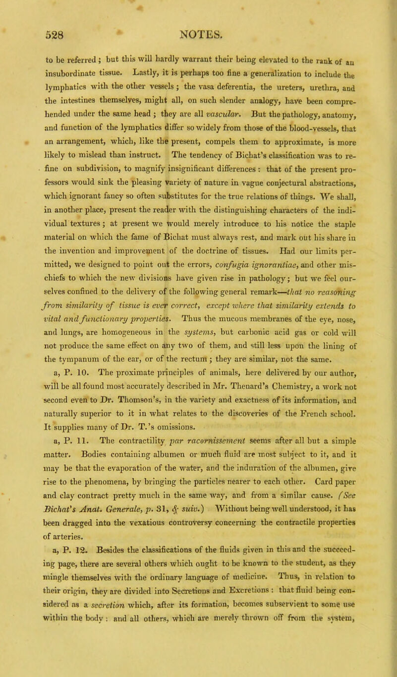 to be referred; but this will bardly warrant their being elevated to the rank of an insubordinate tissue. Lastly, it is perhaps too line a generalization to include the lymphatics with the other vessels ; the vasa deferentia, the ureters, urethra, and the intestines themselves, might all, on such slender analogy, have been compre- hended under the same head ; they are all vascular. But the pathology, anatomy, and function of the lymphatics differ so widely from those of the blood-vessels, that an arrangement, which, like the present, compels them to approximate, is more likely to mislead than instruct. The tendency of Bichat’s classification was to re- fine on subdivision, to magnify insignificant differences : that of the present pro- fessors would sink the pleasing variety of nature in vague conjectural abstractions, which ignorant fancy so often substitutes for the true relations of things. We shall, in another place, present the reader with the distinguishing characters of the indi- vidual textures ; at present we would merely introduce to his notice the staple material on which the fame of Bichat must always rest, and mark out his share in the invention and improvement of the doctrine of tissues. Had our limits per- mitted, we designed to point out the errors, confugia ignorantiac, and other mis- chiefs to which the new divisions have given rise in pathology; but we feel our- selves confined to the delivery of the following general remark—that no reasoning from similarity of tissue is ever correct, except where that similarity extends to vital and functionary properties. Thus the mucous membranes of the eye, nose, and lungs, are homogeneous in the systems, but carbonic acid gas or cold will not produce the same effect on any two of them, and still less upon the lining of the tympanum of the ear, or of the rectum ; they are similar, not the same. a, P. 10. The proximate principles of animals, here delivered by our author, will be all found most accurately described in Mr. Thenard’s Chemistry, a work not second even to Dr. Thomson’s, in the variety and exactness of its information, and naturally superior to it in what relates to the discoveries of the French school. It supplies many of Dr. T.’s omissions. a, P. 11. The contractility par racomisscment seems after all but a simple matter. Bodies containing albumen or much fluid are most sul>ject to it, and it may be that the evaporation of the water, and the induration of the albumen, give rise to the phenomena, by bringing the particles nearer to each other. Card paper and clay contract pretty much in the same way, and from a similar cause. (See Bichat's Anal. Generate, p. 31, tj- suiv.) Without being well understood, it has been dragged into the vexatious controversy concerning the contractile properties of arteries. a, P. 12. Besides the classifications of the fluids given in this and the succeed- ing page, there are several others which ought to be known to the student, as they mingle themselves with the ordinary language of medicine. Thus, in relation to their origin, they are divided into Secretions and Excretions : that fluid being con- sidered as a secretion which, after its formation, becomes subservient to some use within the body : and all others, which are merely thrown off from the system,