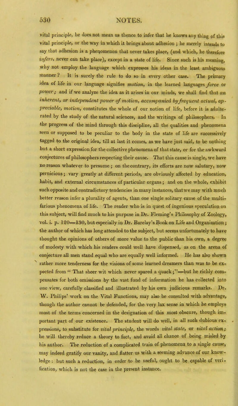 vital principle, he does not mean us thence to infer that he knows any thing of this vital principle, or the way in which it brings about adhesion ; he merely intends to say that adhesion is a phenomenon that never takes place, (and which, he therefore infers, never can take place), except in a state of life. Since such is his meaning, why not employ the language which expresses his ideas in the least ambiguous manner ? It is surely the rule to do so in every other case. The primary idea of life in our language signifies motion, in the learned languages force or poiver; and if we analyze the idea as it arises in our minds, we shall find that an inherent, or independent power of motion, accompanied by frequent actual, ap • preciable, motion, constitutes the whole of our notion of life, before it is adulte- rated by the study of the natural sciences, and the writings of philosophers. In the progress of the mind through this discipline, all the qualities and phenomena seen or supposed to be peculiar to the body in the state of life are successively tagged to the original idea, till at last it comes, as we have just said, to be nothing but a short expression for the collective phenomena of that state, or for the awkward conjectures of philosophers respecting their cause. That this cause is single, we have no reason whatever to presume ; on the contrary, its efforts are now salutary, now pernicious; vary greatly at different periods, are obviously affected by education, habit, and external circumstances of particular organs; and on the whole, exhibit such opposite and contradictory tendencies in many instances, that we may with much better reason infer a plurality of agents, than one single solitary cause of the multi- farious phenomena of life. The reader who is in quest of ingenious speculation on this subject, will find much to his purpose in Dr. Fleming’s Philosophy of Zoology, vol. i. p. 120—130, but especially in Dr. Barclay’s Book on Life and Organization; the author of which has long attended to the subject, but seems unfortunately to have thought the opinions of others of more value to the public than his own, a degree of modesty with which his readers could well have dispensed, as on the arena of conjecture all men stand equal who are equally well informed. He has also shown rather more tenderness for the visions of some learned dreamers than was to be ex- pected from “ That sheer wit which never spared a quack;”—but he richly com- pensates for both omissions by the vast fund of information he has collected into one view, carefully classified and illustrated by his own judicious remarks. Dr. W. Philips’ work on the Vital Functions, may also be considted with advantage, though the author cannot be defended, for the very lax sense in which he employs most of the terms concerned in the designation of this most obscure, though im- portant part of our existence. The student will do well, in all such dubious ex- pressions, to substitute for vital principle, the words vital state, or vital action; he will thereby reduce a theory to fact, and avoid all chance of being misled by his author. The reduction of a complicated traiu of phenomena to a single cause, may indeed gratify our vanity, and flatter us with a seeming advance of our know- ledge ; but such a reduction, in order to be useful, ought to be capable of veri. tication, which is not the case in the present instance.