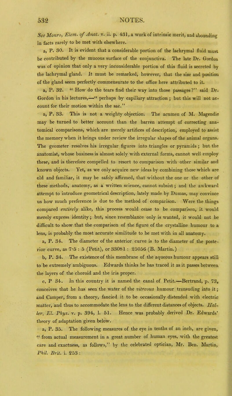 See Monro, Elem■ of Anal. v. ii. p. 431, a work of intrinsic merit, and abounding in facts rarely to be met with elsewhere. a, P. SO. It is evident that a considerable portion of the lachrymal fluid must be contributed by the raucous surface of the conjunctiva. The late Dr. Gordon was of opinion that only a very inconsiderable portion of this fluid is secreted by the lachrymal gland. It must be remarked, however, that the size and position of the gland seem perfectly commensurate to the office here attributed to it. a, P. 32. “ How do the tears find their way into those passages?” said Dr. Gordon in his lectures,—“ perhaps by capillary attraction ; but this will not ac- count for their motion within the sac.” a, P. 33. This is not a weighty objection. The acumen of M. Magendic may he turned to better account than the barren attempt of correcting ana- tomical comparisons, which are merely artifices of description, employed to assist the memory when it brings under review the irregular shapes of the animal organs. The geometer resolves his irregular figures into triangles or pyramids; but the anatomist, whose business is almost solely with external forms, cannot well employ these, and is therefore compelled to resort to comparison with other similar and known objects. Yet, as we only acquire new ideas by combining those which are old and familiar, it may be safely affirmed, that without the one or the other of these methods, anatomy, as a written science, cannot subsist; and the awkward attempt to introduce geometrical description, lately made by Dumas, may convince us how much preference is due to the method of comparison. Were the things compared entirely alike, this process would cease to be comparison, it would merely express identity; but, since resemblance only is wanted, it would not be difficult to show that the comparison of the figure of the crystalline humour to a lens, is probably the most accurate similitude to be met with in all anatomy. a, P. 34. The diameter of the anterior curve is to the diameter of the poste- rior curve, as 7'5 : 5 (Petit), or 33081 : 25056 (B. Martin.) b, P. 34. The existence of this membrane of the aqueous humour appeal's still to be extremely ambiguous. Edwards thinks he has traced it as it passes between the layers of the choroid and the iris proper. c, P 34. In this country it is named the canal of Petit.—Bertrand, p. 73, conceives that he has seen the water of the vitreous humour transuding into it; and Camper, from a theory, fancied it to be occasionally distended with electric matter, and thus to accommodate the lens to the different distances of objects. Hal- ler.. El. Phys. v. p. 394, 1. 51. Hence was probably derived Dr. Edwards’ theory of adaptation given below. a, P. 35. The following measures of the eye in tenths of an inch, are given, “ from actual measurement in a great number of human eyes, with the greatest care and exactness, as follows,” by the celebrated optician, Mr. Ben. Martin, Phil. Brit. i. 253 :