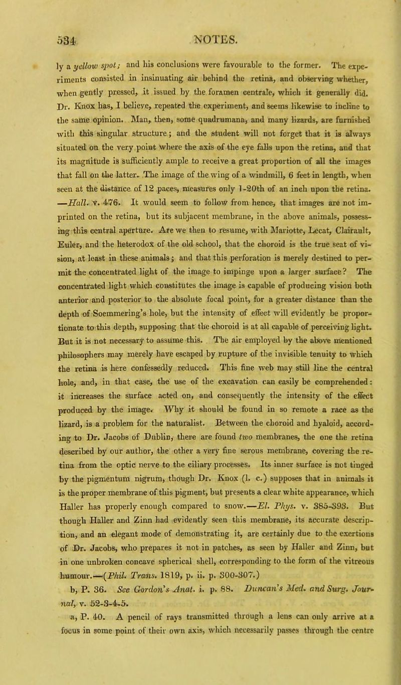 ly a yellow spot; and his conclusions were favourable to the former. The expe- riments consisted in insinuating air behind the retina, and observing whether, when gently pressed, it issued by the foramen centrale, which it generally did. Dr. Knox has, I believe, repeated the experiment, and seems likewise to incline to the same opinion. Man, then, some quadrumana, and many lizards, are furnished with this singular structure; and the student will not forget that it is always situated on the very point where the axis of the eye falls upon the retina, and that its magnitude is sufficiently ample to receive a great proportion of all the images that fall on the latter. The image of the wing of a windmill, 6 feet in length, when seen at the distance of 12 paces, measures only l-20th of an inch upon the retina. —Hall. v. 476. It would seem to follow from hence, that images are not im- printed on the retina, but its subjacent membrane, in the above animals, possess- ing this central aperture. Are we then to resume, with Mariotte, Lecat, Clairault, Euler, and the heterodox of the old school, that the choroid is the true seat of vi- sion, at least in these animals; and that this perforation is merely destined to per- mit the concentrated light of the image to impinge upon a larger surface? The concentrated light which constitutes the image is capable of producing vision both anterior and posterior to the absolute focal point, for a greater distance than the depth of Soemmering’s hole, but the intensity of effect will evidently be propor- tionate to this depth, supposing that the choroid is at all capable of perceiving light. But it is not necessary to assume this. The air employed by the above mentioned philosophers may merely have escaped by rupture of the invisible tenuity to which the retina is here confessedly reduced. This fine web may still line the central hole, and, in that case, the use of the excavation can easily be comprehended: it increases the surface acted on, and consequently the intensity of the effect produced by the image. 'Why it should be found in so remote a race as the lizard, is a problem for the naturalist. Between the choroid and hyaloid, accord- ing to Dr. Jacobs of Dublin, there are found two membranes, the one the retina described by our author, the other a very fine serous membrane, covering the re- tina from the optic nerve to the ciliary processes. Its inner surface is not tinged by the pigmentum nigrum, though Dr. Knox (1. c.) supposes that in animals it is the proper membrane of this pigment, but presents a clear white appearance, which Haller has properly enough compared to snow.—El. Phys. v. 380-393. But though Haller and Zinn had evidently seen this membrane, its accurate descrip- tion, and an elegant mode of demonstrating it, are certainly due to the exertions of Dr. Jacobs, who prepares it not in patches, as seen by Haller and Zinn, but in one unbroken concave spherical shell, corresponding to the form of the vitreous humour.—[Phil. Trans. 1819, p. ii. p. 300-307.) b, P. 36. See Gordon's Anal. i. p. 88. Duncan's Med. and Surg. Jour- nal, v. 52-3-4-5. a, P. 40. A pencil of rays transmitted through a lens can only arrive at a focus in some point of their own axis, which necessarily passes through the centre