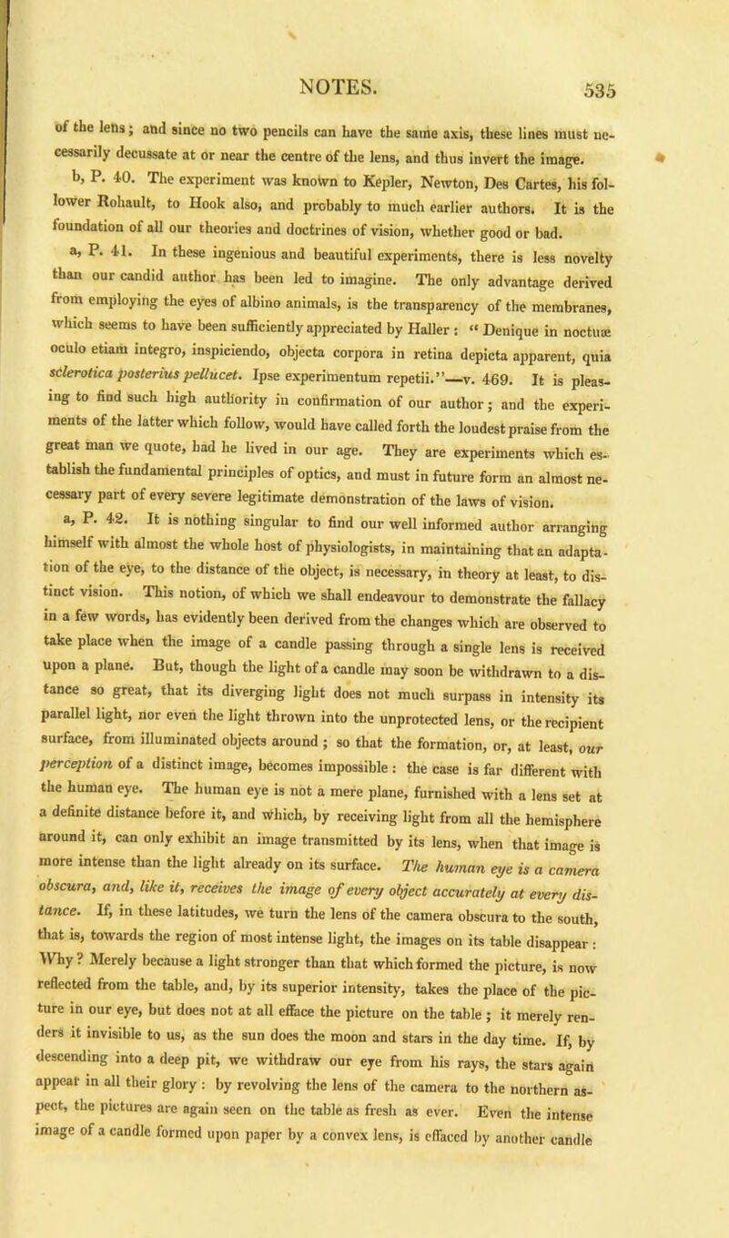 of the lens; and since no two pencils can have the same axis, these lines must ne- cessarily decussate at or near the centre of the lens, and thus invert the image. b, P. 40. The experiment was known to Kepler, Newton, Des Cartes, his fol- lower Rohault, to Hook also, and probably to much earlier authors. It is the foundation of all our theories and doctrines of vision, whether good or bad. a, P. 41. In these ingenious and beautiful experiments, there is less novelty than our candid author has been led to imagine. The only advantage derived from employing the eyes of albino animals, is the transparency of the membranes, which seems to have been sufficiently appreciated by Haller : « Denique in noctuae oculo etiam integro, inspiciendo, objecta corpora in retina depicta apparent, quia sclerotica posterius pellucet. Ipse experimentum repetii.” v. 469. It is pleas- ing to find such high authority in confirmation of our author; and the experi- ments of the latter which follow, would have called forth the loudest praise from the great man we quote, had he lived in our age. They are experiments which es- tablish the fundamental principles of optics, and must in future form an almost ne- cessary part of every severe legitimate demonstration of the laws of vision. a, P. 42. It is nothing singular to find our well informed author arranging himself with almost the whole host of physiologists, in maintaining that an adapta- tion of the eye, to the distance of the object, is necessary, in theory at least, to dis- tinct vision. This notion, of which we shall endeavour to demonstrate the fallacy in a few words, has evidently been derived from the changes which are observed to take place when the image of a candle passing through a single lens is received upon a plane. But, though the light of a candle may soon be withdrawn to a dis- tance so great, that its diverging light does not much surpass in intensity its parallel light, nor even the light thrown into the unprotected lens, or the recipient surface, from illuminated objects around ; so that the formation, or, at least, our perception of a distinct image, becomes impossible : the case is far different with the human eye. The human eye is not a mere plane, furnished with a lens set at a definite distance before it, and which, by receiving light from all the hemisphere around it, can only exhibit an image transmitted by its lens, when that image is more intense than the light already on its surface. The human eye is a camera obscura, and, like it, receives the image of every object accurately at every dis- tance. If, in these latitudes, we turn the lens of the camera obscura to the south, that is, towards the region of most intense light, the images on its table disappear : Why? Merely because a light stronger than that which formed the picture, is now reflected from the table, and, by its superior intensity, takes the place of the pic- ture in our eye, but does not at all efface the picture on the table ; it merely ren- ders it invisible to us, as the sun does the moon and stars in the day time. If, by descending into a deep pit, we withdraw our eye from his rays, the stars again appear in all their glory : by revolving the lens of the camera to the northern as- pect, the pictures are again seen on the table as fresh as ever. Even the intense image of a candle formed upon paper by a convex lens, is effaced by another candle