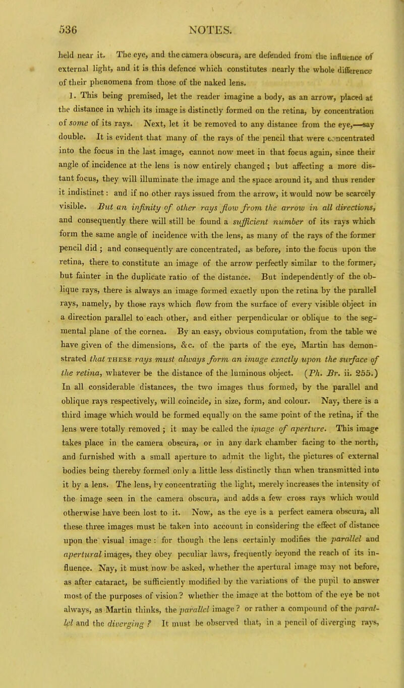 held near it. The eye, and the camera obscura, are defended from the influence of external light, and it is this defence which constitutes nearly the whole difference of their phenomena from those of the naked lens. J. This being premised, let the reader imagine a body, as an arrow, placed at the distance in which its image is distinctly formed on the retina, by concentration of some of its rays. Next, let it be removed to any distance from the eye,—say double. It is evident that many of the rays of the pencil that were concentrated into the focus in the last image, cannot now meet in that focus again, since their angle of incidence at the lens is now entirely changed ; but affecting a more dis- tant focus, they will illuminate the image and the space around it, and thus render it indistinct: and if no other rays issued from the arrow, it would now be scarcely visible. But an infinity of other rays fiow from the arrow in all directions, and consequently there will still be found a sufficient number of its rays which form the same angle of incidence with the lens, as many of the rays of the former pencil did ; and consequently are concentrated, as before, into the focus upon the retina, there to constitute an image of the arrow perfectly similar to the former, but fainter in the duplicate ratio of the distance. But independently of the ob- lique rays, there is always an image formed exactly upon the retina by the parallel rays, namely, by those rays which flow from the surface of every visible object in a direction parallel to each other, and either perpendicular or oblique to the seg- mental plane of the cornea. By an easy, obvious computation, from the table we have given of the dimensions, &c. of the parts of the eye, Martin has demon- strated that these rays must always form an image exactly upon the surface of the retina, whatever be the distance of the luminous object. (P/i. Br. ii. 255.) In all considerable distances, the two images thus formed, by the parallel and oblique rays respectively, will coincide, in size, form, and colour. Nay, there is a third image which would be formed equally on the same point of the retina, if the lens were totally removed ; it may be called the linage of aperture. This image takes place in the camera obscura, or in any dark chamber facing to the north, and furnished with a small aperture to admit the light, the pictures of external bodies being thereby formed only a little less distinctly than when transmitted into it by a lens. The lens, by concentrating the light, merely increases the intensity of the image seen in the camera obscura, and adds a few cross rays which would otherwise have been lost to it. Now, as the eye is a perfect camera obscura, all these three images must be taken into account in considering the effect of distance upon the visual image : for though the lens certainly modifies the parallel and apertural images, they obey peculiar laws, frequently oeyond the reach of its in- fluence. Nay, it must now be usked, whether the apertural image may not before, as after cataract, be sufficiently modified by the variations of the pupil to answer most of the purposes of vision ? whether the image at the bottom of the eye be not always, as Martin thinks, the parallel image ? or rather a compound of the paral- lel and the diverging ? It must be observed that, in a pencil of diverging rays.