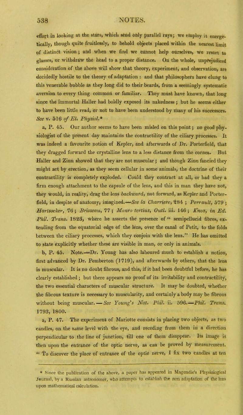 effort in looking at the stars, which send only parallel rays; wc employ it energe- tically, though quite fruitlessly, to behold objects placed witbin the nearest limit of distinct vision ; and when we find we cannot help ourselves, we resort to glasses, or withdraw the head to a proper distance. On the whole, unprejudiced consideration of the above will show that theory, experiment, and observation, are decidedly hostile to the theory of adaptation : and that philosophers have clung to this venerable bubble as they long did to their beards, from a seemingly systematic aversion to every thing common or familiar. They must have known, that long since the immortal Haller had boldly exposed its nakedness ; but he seems either to have been little read, or not to have been understood by many of his successors. See v. 516 of El. Physiol.* a, P. 45. Our author seems to have been misled on this point; no good phy- siologist of the present day maintains the contractility of the ciliary processes. It was indeed a favourite notion of Kepler, and afterwards of Dr. Porterfield, that they dragged forward the crystalline lens to a less distance from the cornea. But Haller and Zinn showed that they are not muscular; and though Zinn fancied they might act by erection, as they seem cellular in some animals, the doctrine of their contractility is completely exploded. Could they contract at all, or had they a firm enough attachment to the capsule of the lens, and this in man they have not, they would, in reality, drag the lens bachvard, not forward, as Kepler and Porter- field, in despite of anatomy, imagined.—See la Charriere, 284 ; Perrault, 579 ; Hartsoelcer, 70; Brisseau, 77; Monro tertius, Oull. iii. 146; Knox, in Ed. Phil. Trans. 1823, where he asserts the presence of “ semipellucid fibres, ex- tending from the equatorial edge of the lens, over the canal of Petit, to the folds between the ciliary processes, which they conjoin with the lens.” He has omitted to state explicitly whether these are visible in man, or only in animals. b, P. 45. Note.—Dr. Young has also laboured much to establish a notion, first advanced by Dr. Pemberton (1719), and afterwards by others, that the lens is muscular-. It is no doubt fibrous, and this, if it had been doubtful before, he has clearly established; but there appears no proof of its irritability and contractility, the two essential characters of muscular structure. It may be doubted, whether the fibrous texture is necessary to muscularity, and certainly a body may be fibrous without being muscular. — See Young’s Mat. Phil. ii. 596.—Phil. Trans. 1793, 1800. a, P. 47. The experiment of Mariotte consists in placing two objects, as two candles, on the same level with the eye, and receding fr om them in a direction perpendicular to the line of junction, till one of them disappear. Its image is then upon the entrance of the Optic nerve, as can be proved by measurement. “ To discover tbe place of entrance of the optic nerve, I fix two candles at ten * Since the publication of the above, a paper has appeared in Magcndic's Physiological Journal, by a Russian astronomer, who attempts to establish the non adaptation of the lens upon mathematical calculation.