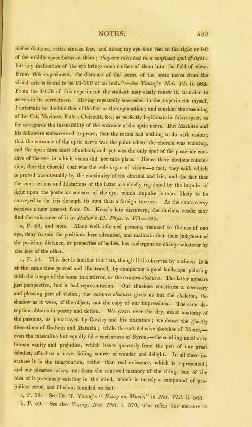 inches distance, retire sixteen feet, and direct my eye four feet to the right or left of the middle space between them ; they arc then lost in a confused spot of light : but any inclination of the eye brings one or other of them into the field of view. From this experiment, the distance of the centre of the optic nerve from the visual axis is found to be 16-100 of an inch.”—See Young's Nat. Ph. ii. 583. From the details of this experiment the student may easily renew it, in order to ascertain its correctness. Having repeatedly succeeded in the experiment myself, I entertain no doubt either of the fact or the explanation; and consider the reasoning of Le Cat, Mariotte, Euler, Clairault, &c., as perfectly legitimate in this respect, as far as regards the insensibility of the entrance of the optic nerve. But Mariotte and his followers endeavoured to prove, that the retina had nothing to do with vision; that the entrance of the optic nerve was the point where the choroid was wanting, and the optic fibre most abundant, and yet was the only spot of the posterior con- cave of the eye in which vision did not take place. Hence their obvious conclu- sion, that the choroid coat was the sole organ of vision—a fact, they said, which is proved incontestably by the continuity of the choroid and iris, and the fact that the contractions and dilatations of the latter are chiefly regulated by the impulse of light upon the posterior concave of the eye, which impulse is more likely to be conveyed to the iris through its own than a foreign texture. As the controversy receives a new interest from Dr. Knox’s late discovery, the curious reader may find the substance of it in Haller’s El. Phys. v. 471 480. a, P. 50, and note. Many well-informed persons, reduced to the use of one eye, deny in toto the positions here advanced, and maintain that their judgment of the position, distance, or properties of bodies, has undergone no change whatever by the loss of the other. a, P. 54. This fact is familiar to artists, though little observed by authors. It is at the same time proved and illustrated, by comparing a good landscape painting with the image of the same in a mirror, or the camera obscura. The latter appears just perspective, but a bad representation. Our illusions constitute a necessary and pleasing part of vision; the camera obscura gives us but the skeleton, the shadow as it were, of the object, not the copy of our impressions. The same de- ception obtains in poetry and fiction. We yawn over the dry, exact anatomy of the passions, as pourtrayed by Cowley and his imitators; we detest the ghastly dissections of Godwin and Maturin ; while the soft delusive sketches of Moore, even the masculine but equally false caricatures of Byron,—the soothing unction to human vanity and prejudice, which issues quarterly from the pen of onr great fabulist, afford us a never failing source of wonder and delight. In all these in- stances it is the imagination, rather than real existence, which is represented • and our pleasure arises, not from the renewed memory of the thing, but of the idea of it previously existing in the mind, which is merely a compound of pre- judice, error, and illusion, founded on fact. a, P. 59. Sec Dr. T. Young’s “ Essay on Music,” in Nat. Phil. ii. 563. b, P. 59. See also Young, Nat. Phil. i. 370, who refers this measure to